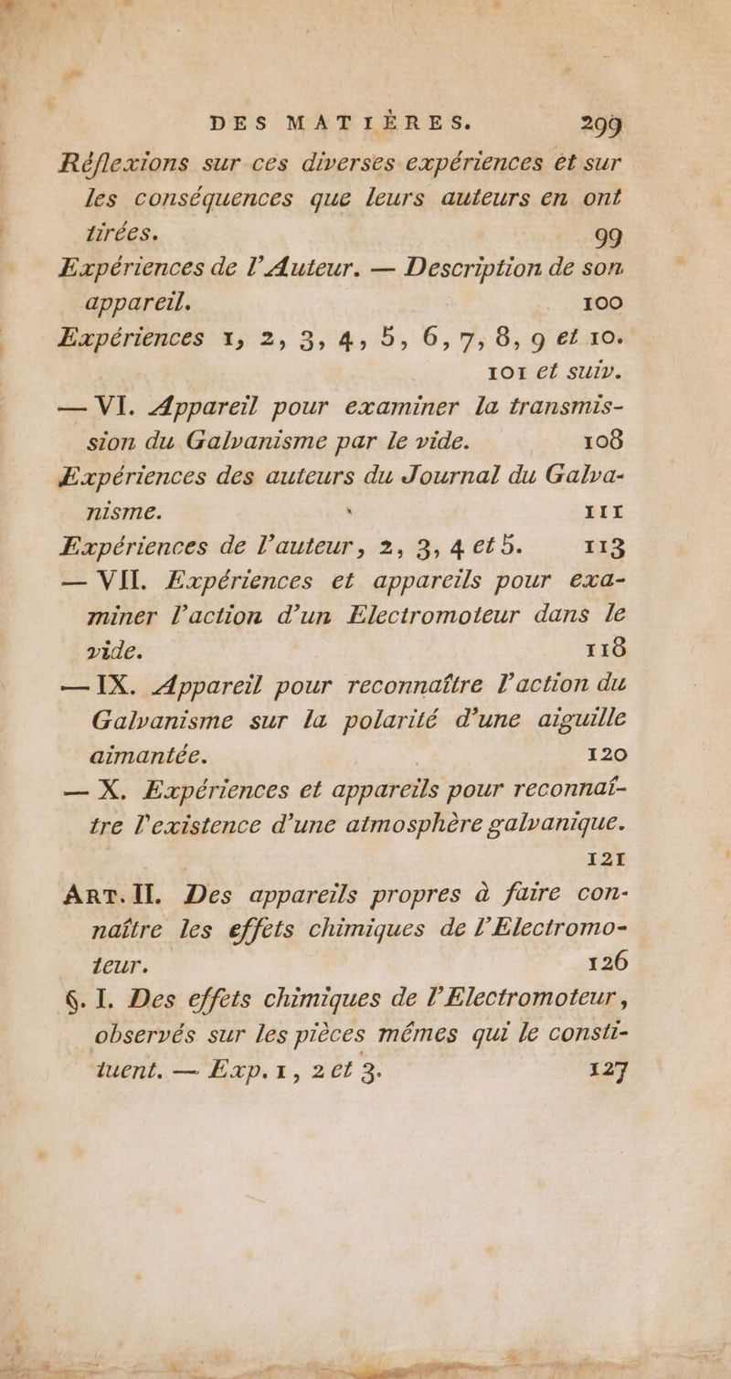 . +» DES MATIÈRES. 209 Réflexions sur ces diverses expériences êt sur les conséquences que leurs auteurs en ont tirées. 99 Expériences de l’Auteur. — A A de son appareil, 100 Expériences x, 2, 3, 4, 5, 6,7, 8, 9 et xo. IOI él SUIV. — VI. Appareil pour examiner la transmis- sion du Galvanisme par le vide. 108 Expériences des auteurs du Journal du Galva- nisme. ù III Expériences de l’auteur, 2, 3, 4 et 5. 113 — VII. ÆExpériences et appareils pour exa- miner l’action d’un Electromoïteur dans le vide. 110 — IX. Appareil pour reconnaître l’action du Galvanisme sur la polarité d’une aiguille aimantée. 120 — X. Expériences et appareils pour reconnat- tre l'existence d’une atmosphère galvanique. | 121 ART.II., Des appareils propres à faire con- naître les effets chimiques de l’Electromo- Leur. 126 6. I. Des effets chimiques de l’Electromoteur, observés sur les pièces mêmes qui le consti-