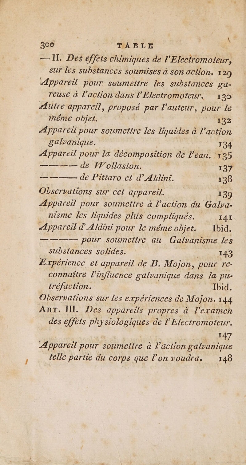 JR \ 300 TABLE — 1. Des effets chimiques de l’Eleciromoteur, _ sur les substances soumises à son action. 129 Appareil pour soumettre les substances 2'a- reuse à l’action dans l'Electromoteur. 130 Autre appareil, proposé par l’auteur, pour le mnéme objet. 132 Appareil pour soumettre les liquides à l’action gulranique. 134 Æppareil pour la décomposition de l’eau, 135 ———— de Wollasion. 137 ———— de Pitiaro et d’Aldinr. 138 Observations sur cet appareil. 139 Appareil pour soumettre à l’action du Galva- nisme les liquides plus prphies, 141 Appareil d'Aldini pour le méme objet. Ibid. ———— pour soumettre au Galvanisme les substances solides. ; 143 Æxpérience et appareil de B. Mojon, pour re- connaître l'influence galvanique dans la pu- tréfaction. Ibid. Observations sur les expériences de Mojon. 144 ART. III. Des appareils propres à l’examen des effèts physiologiques de l’Electromoteur. | 147 Appareil pour soumettre à l’action galvanique delle partie du corps que l’on voudra. 148