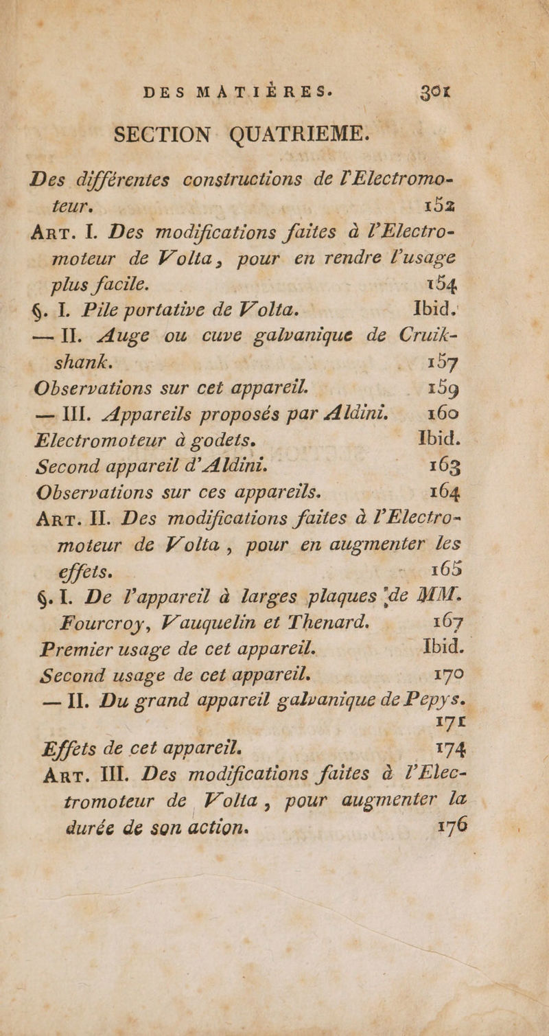 SECTION QUATRIEME. Des différentes constructions de l'Electromo- teur. 152 ART. Ï. Des modifications faites à l'Electro- moteur de Volta, pour en rendre l'usage plus facile. 154 — I]. Auge ou cuve galvanique de Cruik- shank. | 197 Observations sur cet appareil. _ 109 — IIL. Appareils proposés par Aldini. 160 Electromoteur à godets. _ Ibid. Second appareil d’Aldini. _ 163 Observations sur ces appareils. 104 ART. Il. Des modifications faites à l’Electro- moteur de Volta, pour en augmenter les effets. …… 105 6. I. De l'appareil à larges plaques de MM. Fourcroy, Vauquelin et Thenard. 107 Premier usage de cet appareil. Ibid. Second usage de cet appareil. 170 — II. Du grand appareil galvanique de Pepys. | 175 Effets de cet appareil. 174 ArT. Il. Des modifications faites à l’Elec- tromoteur de Volia, pour augmenter la durée de son action. 170