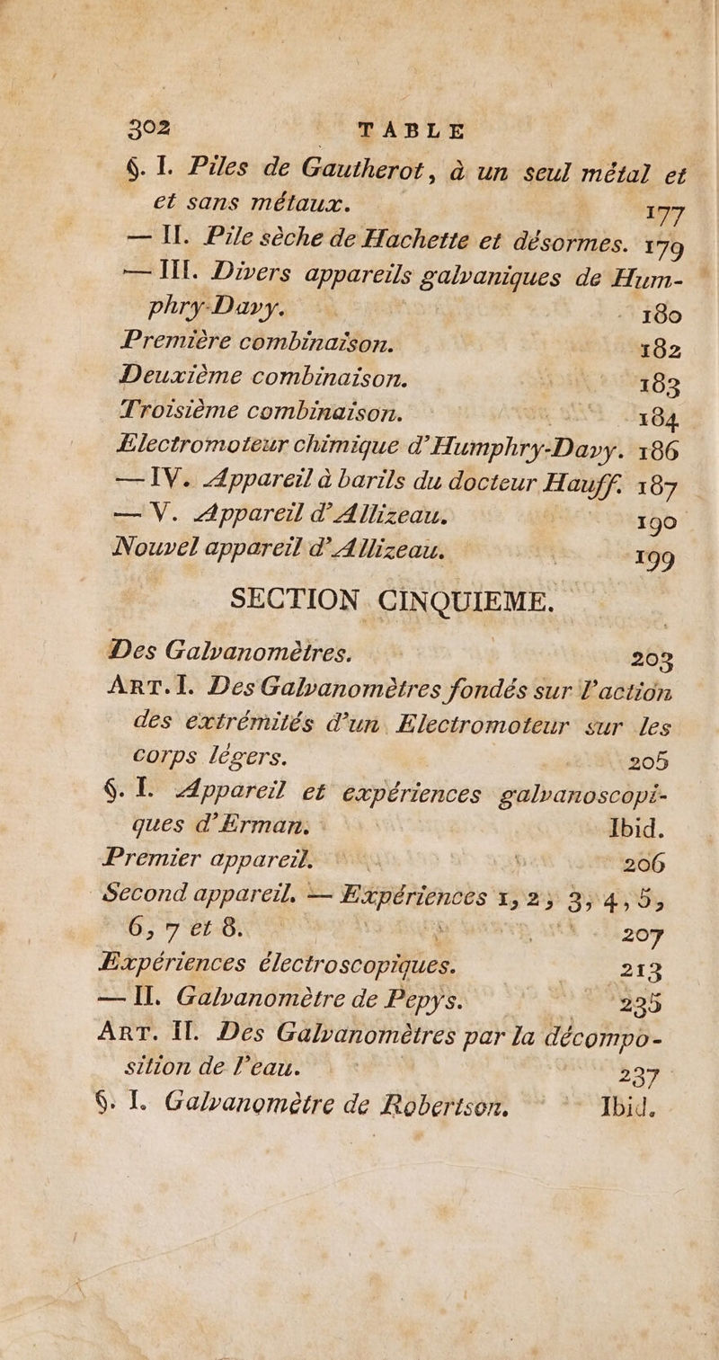 6. I. Piles de Gautherot, à un Seul métal et et sans métaux. 177 — Il. Pile sèche de Hachette et désormes. 179 — TI. Divers appareils D à de Hum- phry-Dary. - 180 Première combinaison. 102 Deuxième combinaison. AE 183 Trorsième combinaison. 5 584: Ælectromoteur chimique d'Eaphbi: Daft 166 — IV. Appareil à barils du docteur 2 107 — V. Appareil d’Allizeau. 190 Nouvel appareil d’Allizeau. | 199 SECTION | CINQUIEME, Des Galvanomètres. 203 ART. I. Des Galvanomètres fondés sur l’action des extrémités d’un Electromoteur sur les corps légers. 205 $. L Appareil et expériences galvanoscopi- ques d’Erman. Ibid. Premier appareil. via 206 Second appareil, — te LAS PAS 6, 7 et 8. FEMME «207 Expériences Électroscopiites. 213 — Il, Galvanomètre de Pepys. °225 ART. Il. Des Galvanométres par la décompo- sition de l’eau. ; 237 6. LL Galranomètre de Robertson. + Tbid.