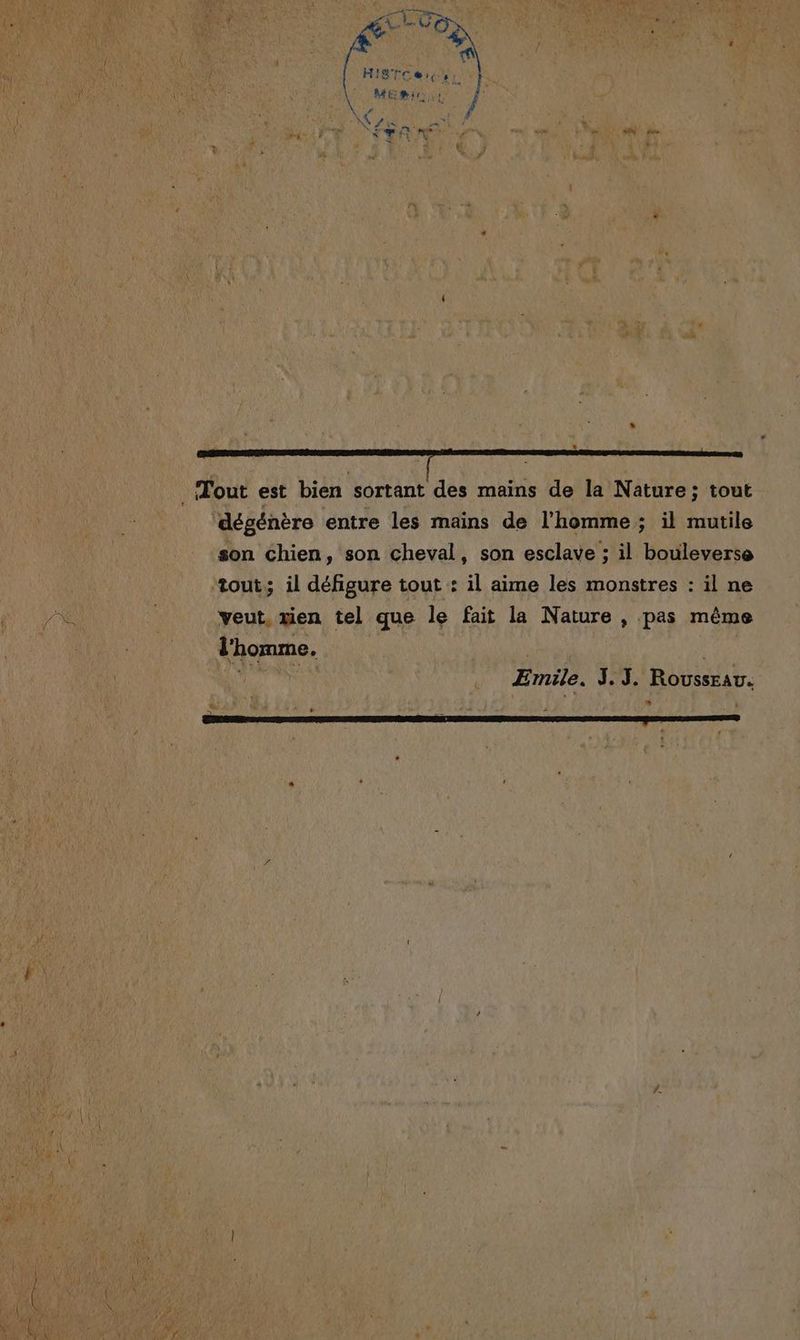 4 ‘ | LA Hig're L Er n ME Wir | AAA CHU / Ne De, = j k: # Fe: y pé Fun _— « SN de + Ê f \ ÿ . “ dégénère entre les mains de l’homme; il mutile son Chien, son cheval, son esclave ; il bouleverse tout; il défigure tout : il aime les monstres : il ne veut, xien tel que le fait la Nature , pas même l'homme. | E mile. à Beat ROUSSEAU. ‘ 4 à LS “ V xà F | i = + ” L ‘ ‘ ’ :
