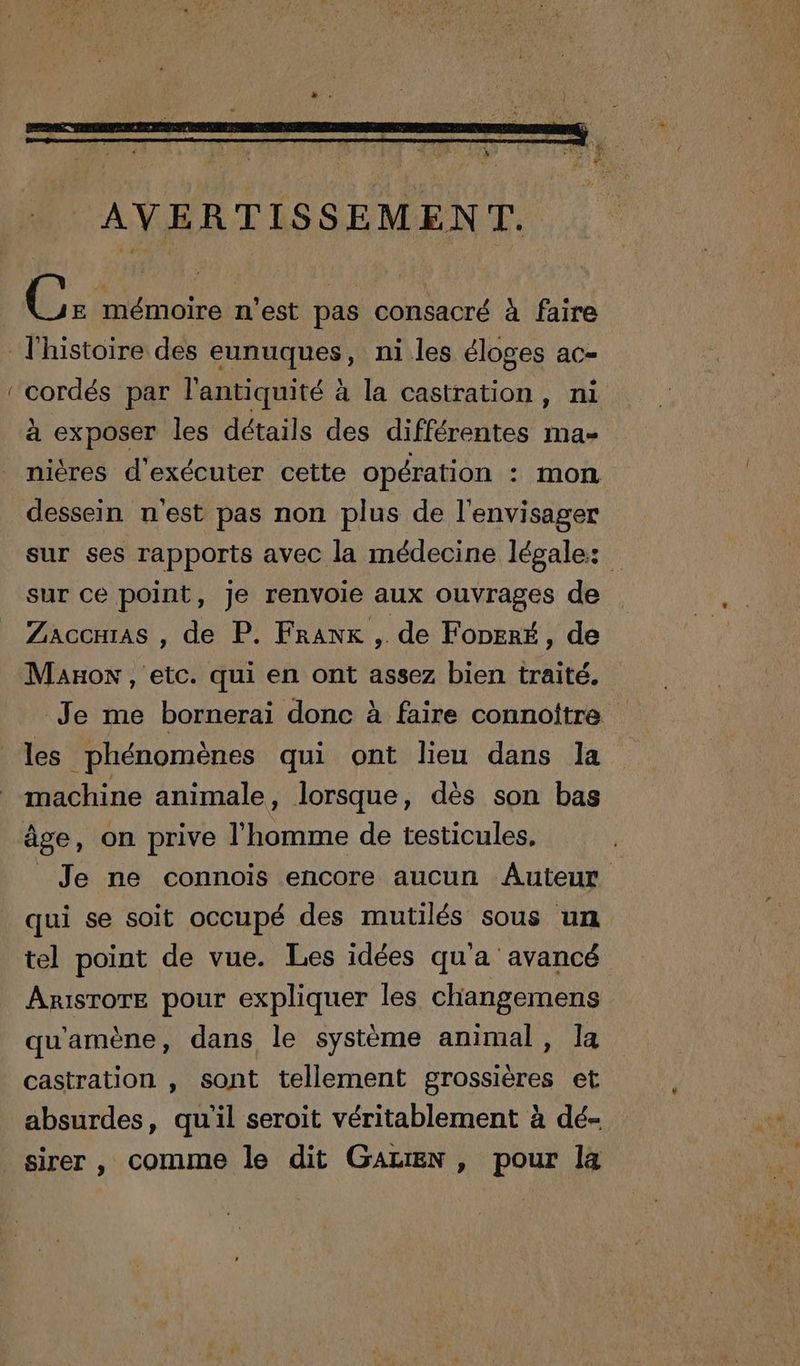 — riens n'est pas consacré à faire l'histoire des eunuques, ni les éloges ac- cordés par l'antiquité à la castration, ni à exposer les détails des différentes ma- niéres d'exécuter cette opération : mon dessein n'est pas non plus de l'envisager sur ses rapports avec la médecine légale: sur ce point, Je renvoie aux ouvrages de Zaccmias , de P. Franx , de FoperÉ, de Maxon , etc. qui en ont assez bien traité. Je me bornerai donc à faire connottre les phénomènes qui ont lieu dans la machine animale, lorsque, dès son bas âge, on prive l'homme de testicules, : Je ne connois encore aucun Auteur qui se soit occupé des mutilés sous un tel point de vue. Les idées qua avancé Arisrore pour expliquer les changemens qu'amène, dans le système animal, Ia castration , sont tellement grossières et absurdes, qu'il seroit véritablement à dé- sirer , comme le dit GALEN, pour la