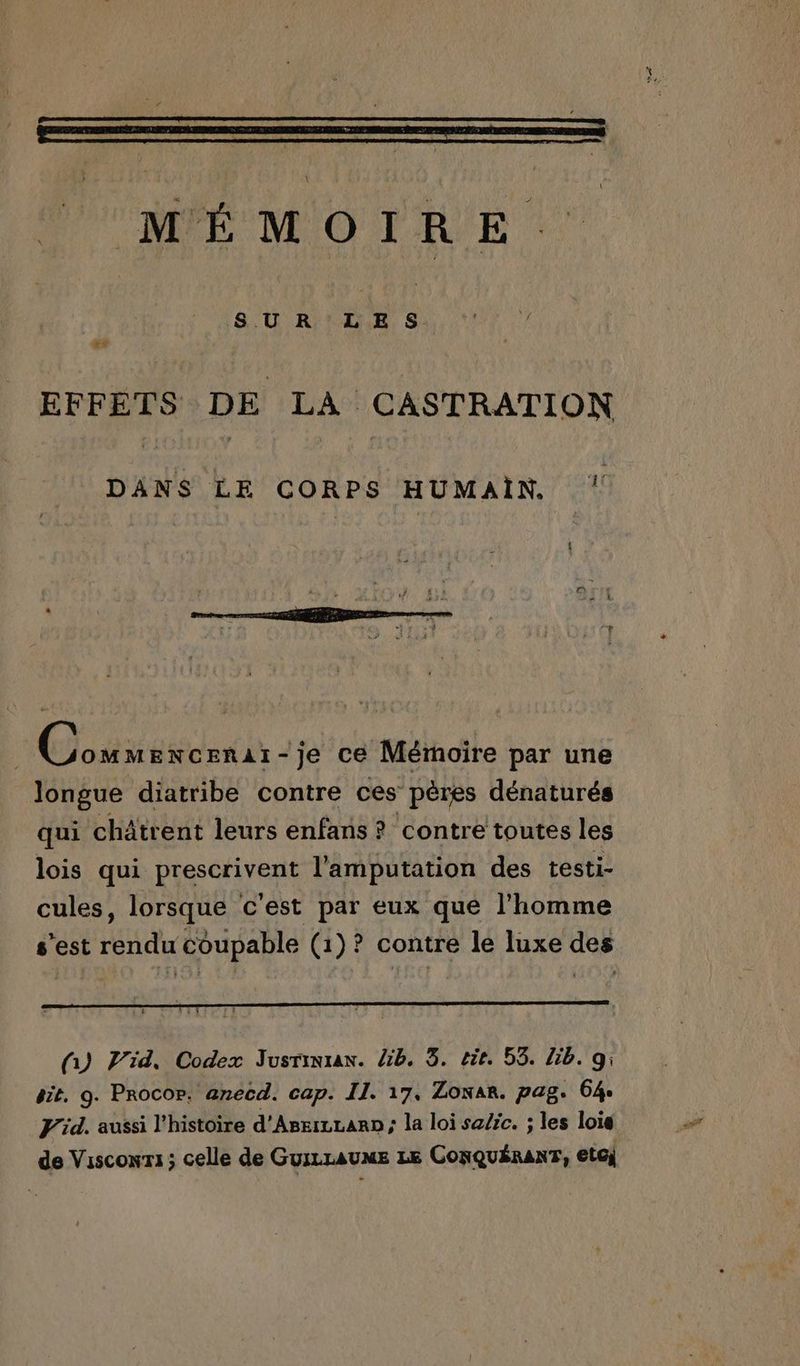 SUR LES + EFFETS DE LA CASTRATION DANS LE CORPS HUMAIN. ‘ Goodies - -je ce Mémoire par une longue diatribe contre ces’ pères dénaturés qui châtrent leurs enfans ? contre toutes les lois qui piesciyens l'amputation des testi- cules, lorsque c'est par eux que l'homme s’est rendu coupable (1)? contre le luxe des (y Vid, Codex Jusrinra. lib. 3. tit. 55. Lib. 9; sit. 9. ProcOr. anecd. cap. II. 17. Zona. pag. 64 F'id. aussi l’histoire d'Aseiczaro; la loi sa/ic. ; les loie de Visconri; celle de Guizraume LE CONQuÉRANT, etcj