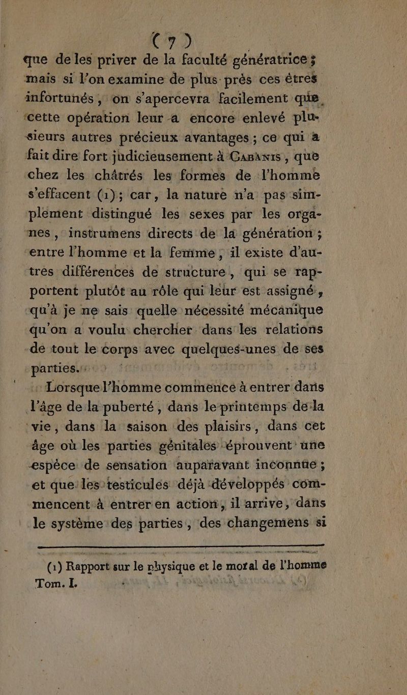 C7) que de les priver de la faculté génératrice 3 mais si l’on examine de plus prés ces êtres infortunés | on s’apercevra facilement que, ‘cette opération leur a encore enlevé plu- sieurs autres précieux avantages ; ce qui à fait dire fort judicieusement à Gasawis , que chez les châtrés les formes de l’homme s'effacent (1); car, la nature n'a pas sim- plement distingué les sexes par les orga- nes , instrumens directs de là génération ; entre l’homme et la femme, il existe d’au- tres différences de structuré, qui se rap- portent plutôt au rôle qui leur est assigné, qu'à je ne sais quelle nécessité mécanique qu'on a voulu chercher dans les relations de tout le corps avec quelques-unes de ses parties. : Lorsque l’homme commence à entrer dans v âge de la puberté, dans le-printéemps dela ‘vie, dans la saison des plaisirs, dans cet âge où les parties génitales ‘éprouvent une æspêce de sensation auparavant inconnûe ; et que: les testicules déjà développés com- mencent à entrer en action, il arrive, däns le système des parties, des changemens si NRA € 209 PEU RO AP TNT MES D ADS SP NN TE À Gi) Rapport sur le LE et le miotal de l'homme see L. |