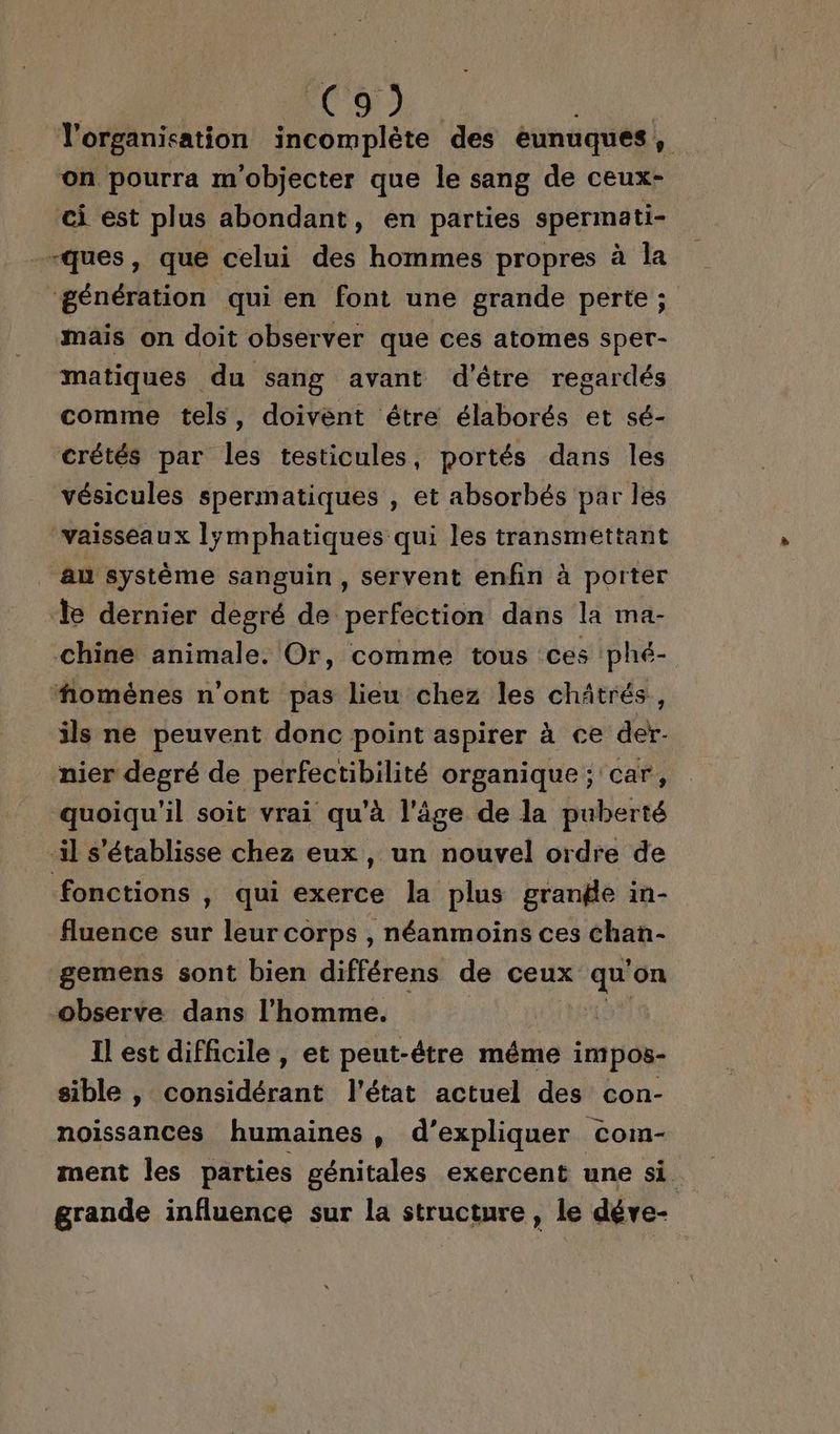 JD l'organisation incomplète des éunuques , on pourra m'objecter que le sang de ceux- ci est plus abondant, en parties spermati- -ques, que celui des hommes propres à la génération qui en font une grande perte ; mais on doit observer que ces atomes sper- matiques du sang avant d'être regardés comme tels, doivent étre élaborés et sé- crétés par les testicules, portés dans les vésicules spermatiques , et absorbés par les vaisseaux lÿmphatiques qui les transmettant _ &amp;n système sanguin, servent enfin à porter le dernier degré de perfection dans la ma- chine animale. Or, comme tous ces phé- ‘homènes n’ont pas lieu chez les chätrés., ils ne peuvent donc point aspirer à ce der- nier degré de perfectibilité organique; car, quoiqu'il soit vrai qu'à l'âge de la puberté il s'établisse chez eux, un nouvel ordre de fonctions , qui exerce la plus grange in- fluence sur leur corps , néanmoins ces chan- gemens sont bien différens de ceux vie on observe dans l’homme. Il est difficile, et peut-être méme impos- sible , Sent l'état actuel des con- noissances humaines , d’expliquer com- ment les parties génitales exercent une si grande influence sur la structure, le déve-