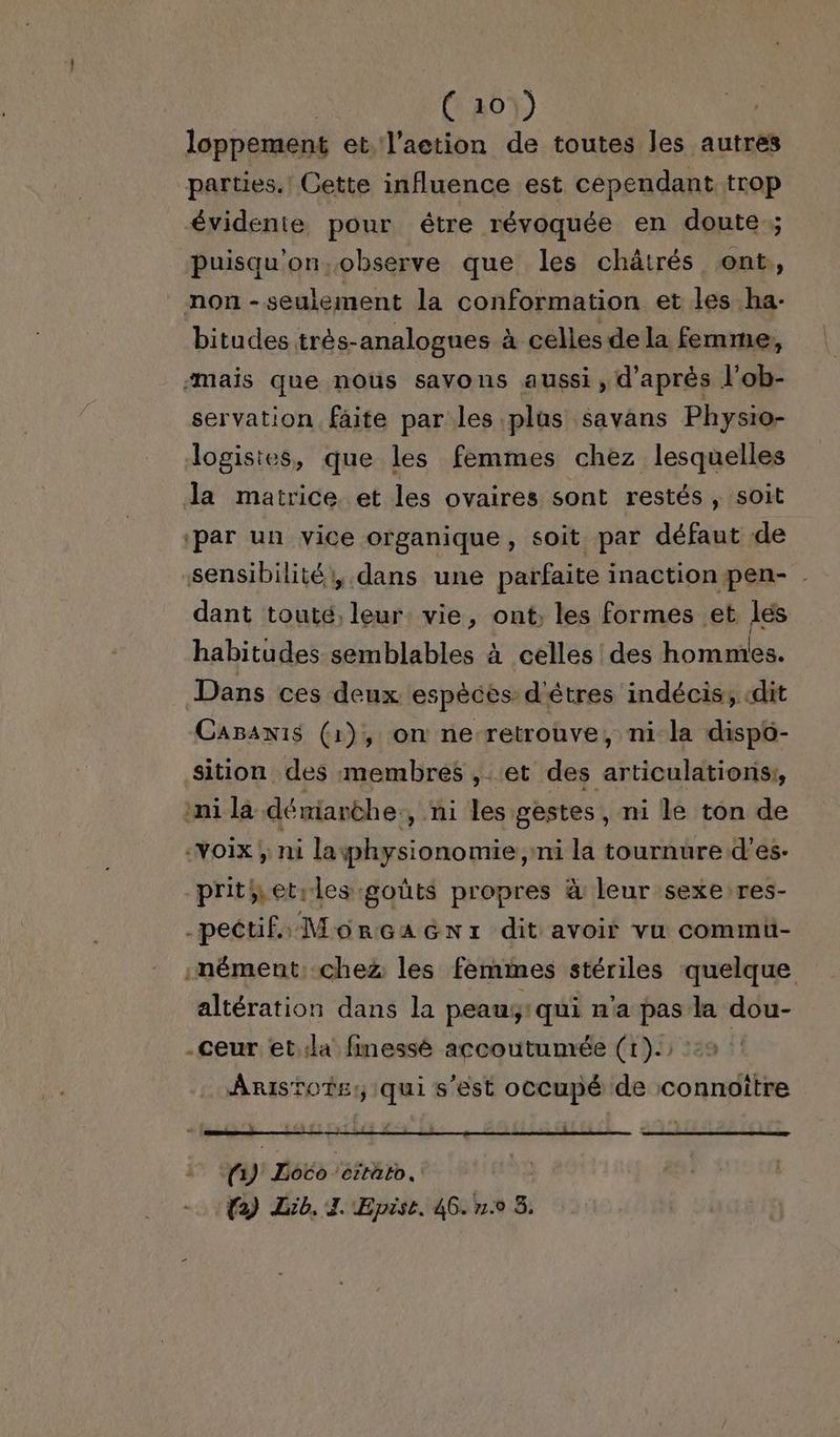 (101) loppement et l’action de toutes les autres parties. Cette influence est cependant trop évidente pour être révoquée en doute ; puisqu'on.observe que les chätrés ont, non -seulement la conformation et les ha- bitudes trés-analogues à celles de la femme, “mais que noùüs savons aussi , d'après l'ob- servation faite par les plus savans Physio- logistes, que les femmes chez lesquelles la matrice et les ovaires sont restés, soit ‘par un vice organique, soit par défaut de sensibilité: dans une parfaite inaction pen- dant touté, leur vie, ont; les formes et les habitudes semblables à celles des hommes. Dans ces deux espèces d'êtres indécis, «dit Capawis (1), on ne-retrouve, ni la dispo- sition des membres , et des articulations; ni la dériarèhe ni les gestes, ni le ton de «voix; ni la physionomie ni la tournure d’es. prithet:les goûts propres à leur sexe res- -pectifs MorGaGnr dit avoir vu commü- .nément; chez les femmes stériles quelque altération dans la peauÿ:qui n'a pas la dou- .ceur et.la finessé accoutumée (1): 0 Aristote: qui s’est occupé de connoître ) Loco ‘éttäto.