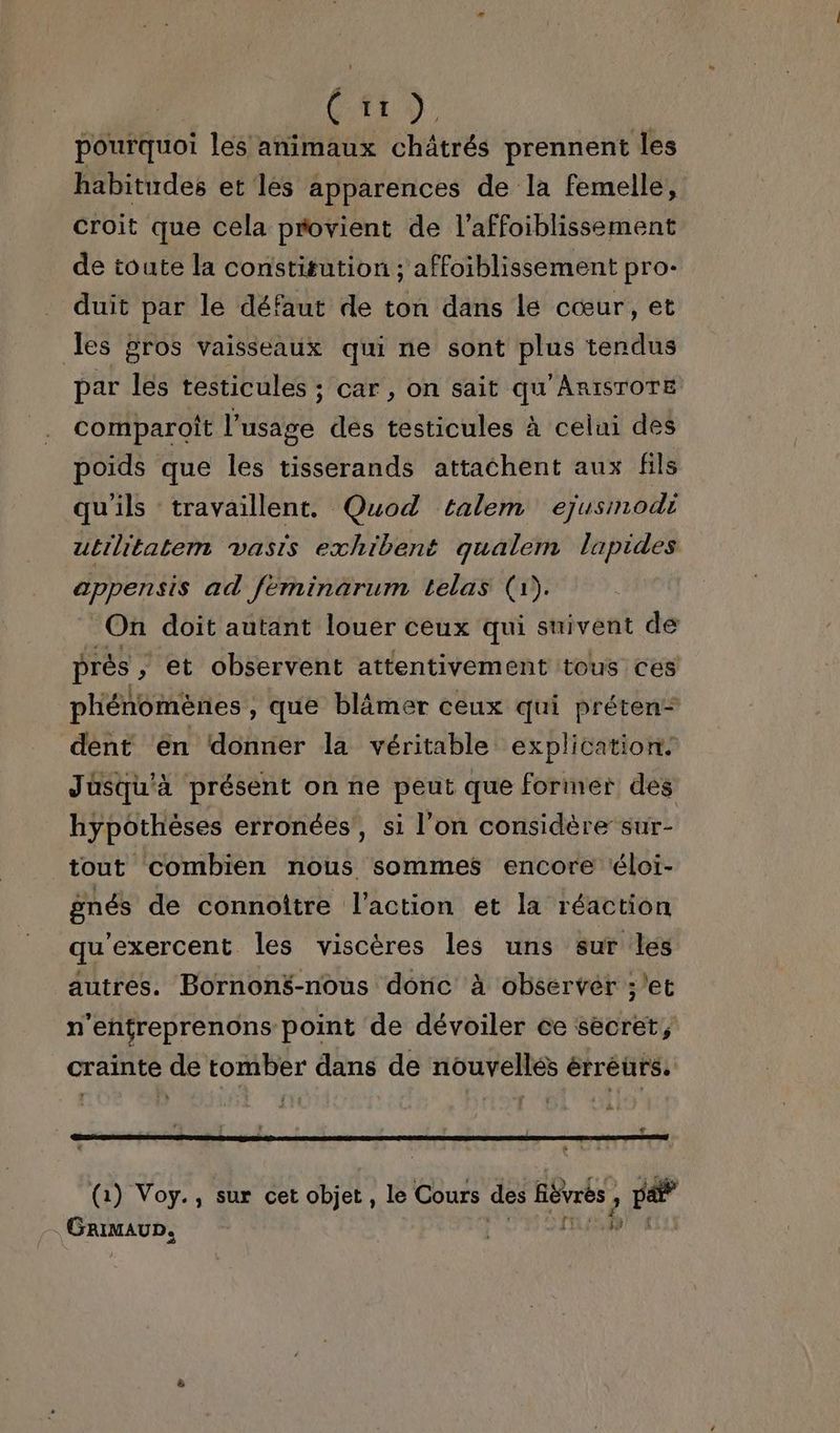 | GAL pourquoi les animaux châtrés prennent les habitudes et les apparences de la femelle, croit que cela provient de l’affoiblissement de toute la constitution ; affoiblissement pro- duit par le défaut de ton dans le cœur, et les gros vaisseaux qui ne sont plus tendus par lés testicules ; car , on sait qu'ARISTOTE comparoit l'usage dés testicules à celui des poids que les tisserands attachent aux fils qu'ils travaillent. Quod talem ejusmodi utrlitatem vasis exhibent qualem lapides APPETEIS ad feminarum telas (1). On doit autant louer ceux qui suivent de prés ; et observent attentivement tous ces phénomènes , que blâmer ceux qui préten* dent ‘en donner la véritable explication. Jusqu'à présent on ne peut que foriner des hypothèses erronées’, si l’on considère sur- tout combien nous sommes encore éloi- gnés de connoîïtre l’action et la réaction qu'exercent les viscères les uns sur les autres. BornonS-nous donc à observer ;/et n'enfreprenons point de dévoiler ce sécret, crainte de tomber dans de nouvellés érrèurs. “ (1) Voy., sur cet objet , le Cours des Rôvrbs ; Le | SARIURS |