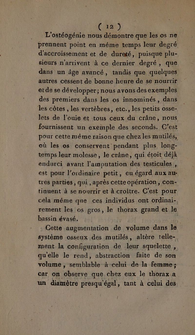 Ca2) L'ostéogénie nous démontre que les os ne prennent point en même temps leur degré d'accroissement et de dureté, puisque plu- sieurs n'arrivent à ce dernier degré , que dans un âge avancé, tandis que quelques et de se développer; nous avons des exemples des premiers dans les os innominés, dans les côtes , les vertèbres, etc., les petits osse- lets de l’ouie et tous ceux du crâne, nous fournissent un exemple des seconds. C’est pour cette même raison que chez les mutilés, où les os conservent pendant plus long- temps leur molesse , le crâne, qui étoit déjà endurci avant l'amputation des testicules , est pour l'ordinaire petit, eu égard aux au- tres parties, qui , après cetteopération, con- tinuent à se nourrir et à croître. C'est pour céla même que ces individus ont ordinai- rement les os gros, le thorax grand et le bassin évasé. | ÿ Cette augmentation de Sidi dans le système osseux des mutilés, altère telle- ment la configuration de leur squelette , qu'elle le rend, abstraction faite de son volume , semblable à-celui de la femme ; car on observe que.chez eux le thorax a un diamètre presqu'égal, tant à celui des |