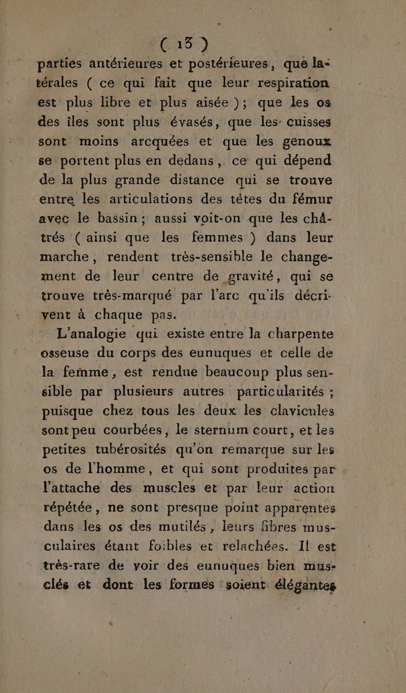 | (15) parties antérieures et postérieures, que Îa- térales ( ce qui fait que leur respiration est plus libre et plus aisée ); que les os des iles sont plus évasés, que les: cuisses sont moins arcquées et que les genoux se portent plus en dedans ,. ce qui dépend de la plus grande distance qui se trouve entre les articulations des têtes du fémur avec le bassin; aussi voit-on que les châ- trés ( ainsi que les femmes )} dans leur marche , rendent très-sensible le change- ment de leur centre de gravité, qui se trouve très-marqué par l'arc qu'ils décri- vent à chaque pas. L'analogie qui existe entre la charpente osseuse du corps des eunuques et celle de la femme, est rendue beaucoup plus sen- sible par plusieurs autres particularités ; puisque chez tous les deux les clavicules sont peu courbées, le sternum court, et les petites tubérosités qu'on remarque sur les os de l'homme, et qui sont produites par l'attache des muscles et par leur action répétée, ne sont presque point apparentes dans les os des mutilés, leurs fibres mus- culaires étant foibles et relachées. Il est très-rare de voir des eunuques bien mus- clés et dont les formes ‘soient. élégantes