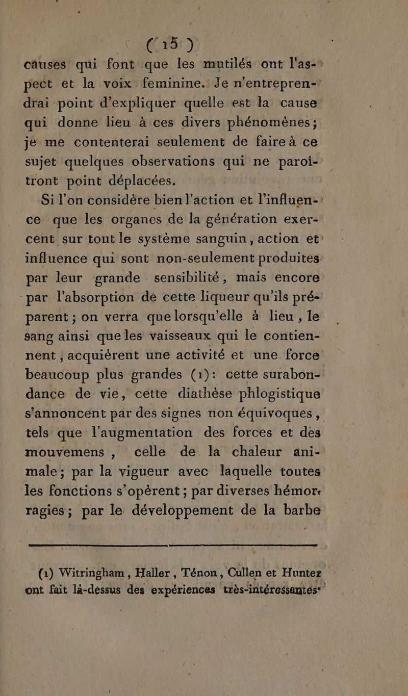 causes qui font que les mutilés ont l'as-* pect et la voix feminine. Je n’entrepren- drai point d'expliquer quelle est la cause’ qui donne lien à ces divers phénomènes; je me contenterai seulement de faire à ce sujet quelques observations qui ne paroi- tront point déplacées, Si l'on considère bien l’action et l'influen- ce que les organes de la génération exer- cent sur tout le système sanguin, action et: influence qui sont non-seulement produites. par leur grande sensibilité, mais encore -par l'absorption de cette liqueur qu'ils pré parent ; on verra que lorsqu'elle à lieu , le sang ainsi que les vaisseaux qui le contien- nent , acquiérent une activité et une force beaucoup plus grandes (1): cette surabon- dance de vie, cette diathèse phlogistique s'annoncent par des signes non équivoques , tels que l'augmentation des forces et des mouvemens , celle de. la chaleur ani- male; par la vigueur avec laquelle toutes les fonctions s’opèrent ; par diverses hémor: ragies; par le développement de la barbe # (1) Witringham , Haller Ténon, ‘Cullen et Hunter s ont fait là-dessus des expériences très-intéressantés