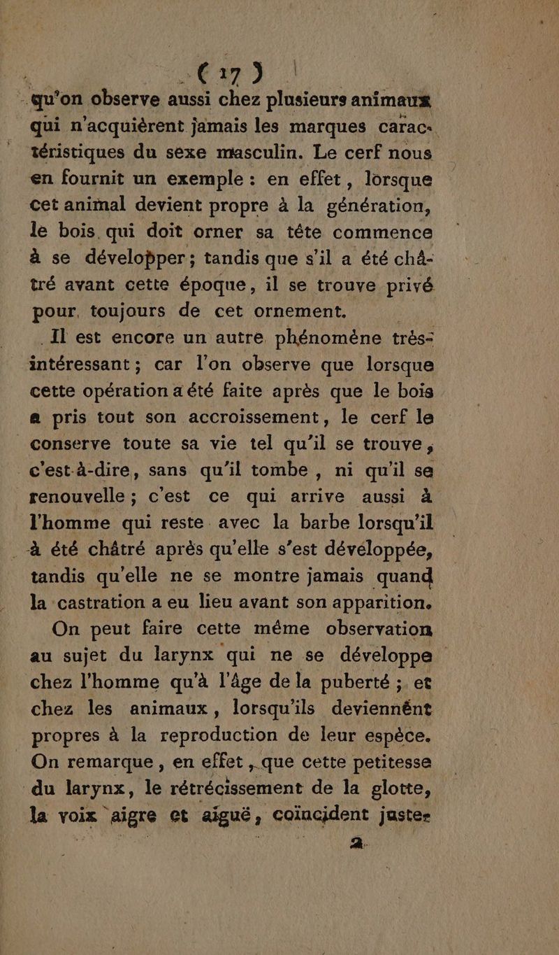 Cm) | qu on observe aussi chez plusieurs animaux qui n’acquièrent j jamais les marques caracz. téristiques du sexe masculin. Le cerf nous en fournit un exemple : en effet, lorsque cet animal devient propre à la génération, le bois. qui doit orner sa tête commence à se développer; tandis que s’il a été chà- tré avant cette époque, il se trouve privé pour, toujours de cet ornement. ._Il est encore un autre phénomène trés= intéressant ; car l'on observe que lorsque cette opération a été faite après que le bois a pris tout son accroissement, le cerf le conserve toute sa vie tel qu'il se trouve ; c'est-à-dire, sans qu’il tombe, ni qu'il se renouvelle ; c'est ce qui arrive aussi à l'homme qui reste avec la barbe lorsqu'il à été châtré après qu’elle s’est dévéloppée, tandis qu'elle ne se montre jamais quand la castration a eu lieu avant son apparition. On peut faire cette même observation au sujet du larynx qui ne se développe chez l'homme qu'à l'âge de la puberté ;. et chez les animaux, lorsqu'ils deviennént propres à la reproduction de leur espèce. On remarque , en effet , que cette petitesse du larynx, le rétrécissement de la glotte, la voix aïigre et aiguë, coïncident justes