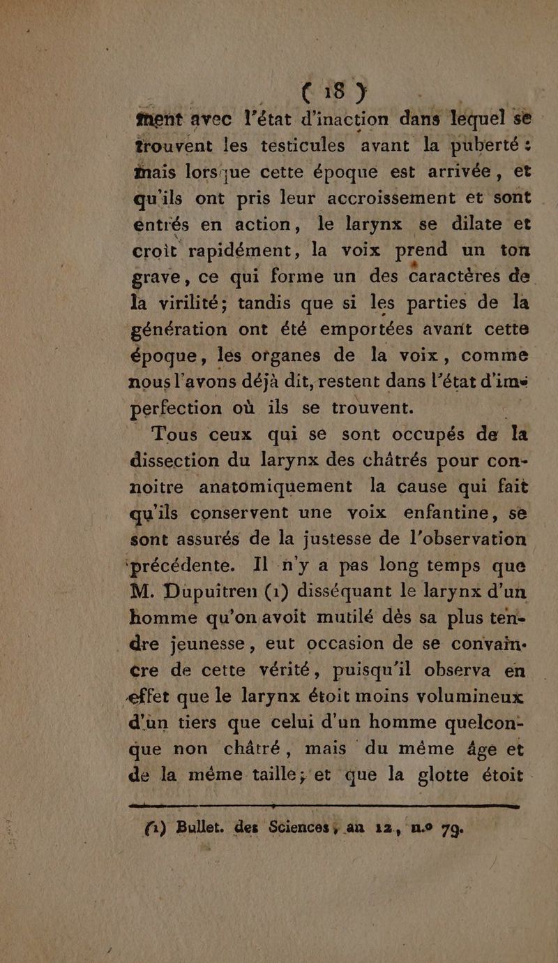 Ci8) ment avec l’état d'inaction dans lequel se trouvent les testicules avant la puberté : ais lorsque cette époque est arrivée, et qu'ils ont pris leur accroissement et sont entrés en action, le larynx se dilate et croit rapidément, la voix prend un ton grave, ce qui forme un des Caractères de la virilité; tandis que si les parties de la génération ont été emportées avant cette époque, les organes de la voix, comme nous l'avons déjà dit, restent dans l’état d'ime perfection où ils se trouvent. _ Tous ceux qui se sont occupés de la dissection du larynx des châtrés pour con- noitre anatomiquement la cause qui fait qu'ils conservent une voix enfantine, se sont assurés de la justesse de l'observation ‘précédente. Il n'y a pas long temps que M. Dupuitren (1) disséquant le larynx d’un homme qu'on avoit mutilé dès sa plus ten- dre jeunesse, eut occasion de se convain- cre de cette vérité, puisqu'il observa en effet que le larynx étoit moins volumineux d'ün tiers que celui d'un homme quelcon- que non châtré, mais du même âge et de la même taille; et que la glotte étoit. fi) Bullet. des Sciences, an 12, no 79.