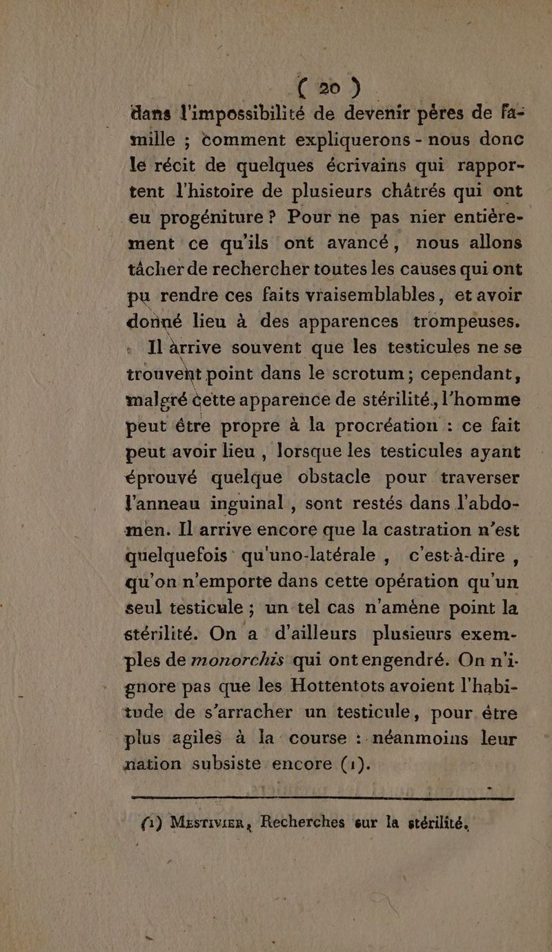 dans l'impossibilité de devenir pères de fa- mille ; comment expliquerons - nous donc le récit de quelques écrivains qui rappor- tent l'histoire de plusieurs châtrés qui ont eu progéniture? Pour ne pas nier entière- ment ce qu'ils ont avancé, nous allons tâcher de rechercher toutes les causes qui ont pu rendre ces faits vraisemblables, et avoir donné lieu à des apparences trompeuses. Il arrive souvent que les testicules ne se tronvent point dans le scrotum; cependant, malgré êette apparence de stérilité ‘homme peut être propre à la procréation : ce fait peut avoir lieu , lorsque les testicules ayant éprouvé quelque obstacle pour traverser l'anneau inguinal, sont restés dans l’abdo- men. Il arrive encore que la castration n’est quelquefois qu'uno-latérale |, c'est-à-dire, qu'on n'emporte dans cette opération qu'un seul testicule ; un tel cas n'améne point la stérilité. On a d’ailleurs plusieurs exem- ples de m0onorchis qui ontengendré. On n'i- gnore pas que les Hottentots avoient l'habi- tude de s’arracher un testicule, pour être plus agiles à Îa course : néanmoins leur nation subsiste encore (1). (1) MesTivien , Recherches eur la stérilité,