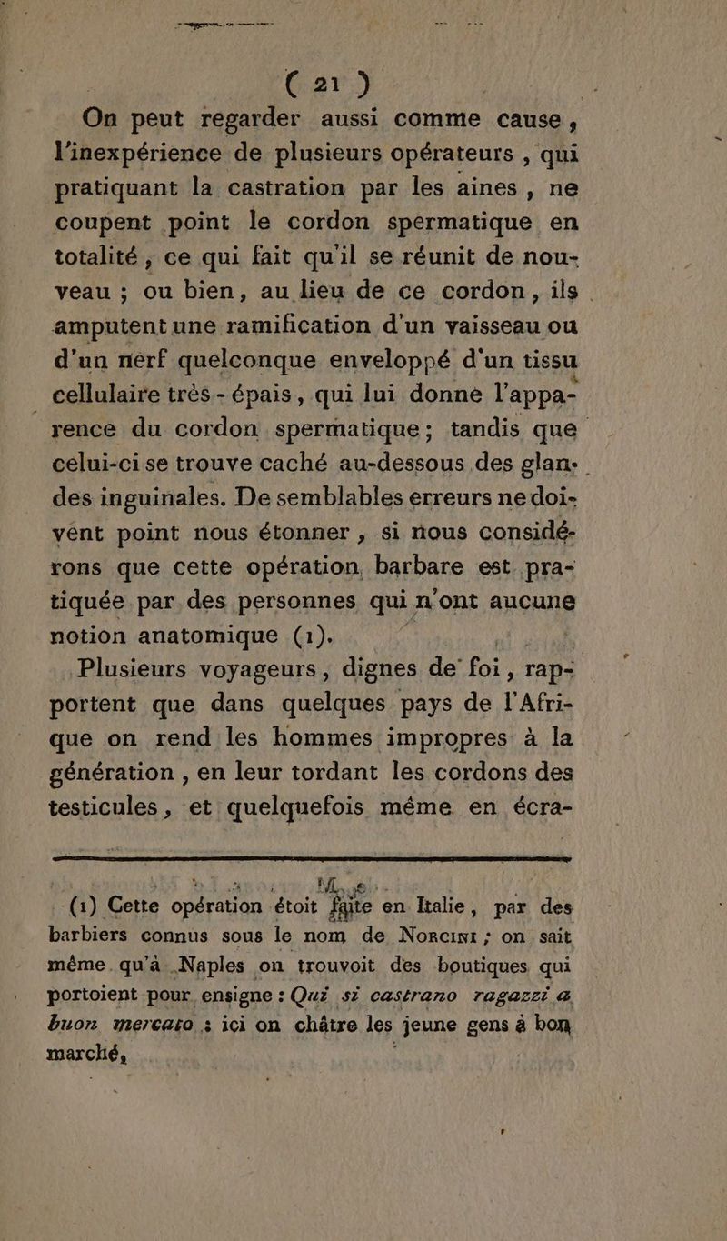 | Car} | On peut regarder aussi comme cause, l'inexpérience de plusieurs opérateurs , qui pratiquant la castration par les aines , ne coupent point le cordon spermatique en totalité, ce qui fait qu'il se réunit de nou- veau ; ou bien, au lieu de ce cordon, ils. amputent une ramification d'un vaisseau ou d'un nerf quelconque enveloppé d'un tissu cellulaire très - épais, qui lui donne l'appa- rence du nn spermatique; tandis que celui-ci se trouve caché au-dessous des glan. des inguinales. De semblables erreurs ne doi- vent point nous étonner , si nous considé- rons que cette opération, barbare est pra- tiquée par des personnes qui n ont aucune notion anatomique (1). k Plusieurs voyageurs, dignes de foi ! rap- portent que dans quelques pays de l'Afri- que on rend les hommes impropres à la génération , en leur tordant les cordons des testicules, et quelquefois même en écra- | ; % à ñ 1 (1) Cette opération état Re en Italie, par des barbiers connus sous le nom de Non on sait mèême.qu'ä..Naples on trouvoit des boutiques qui portoient pour ensigne : Qui s7 castrano ragazzi a buon mercato : ici on châtre les jeune gens à bon marché,