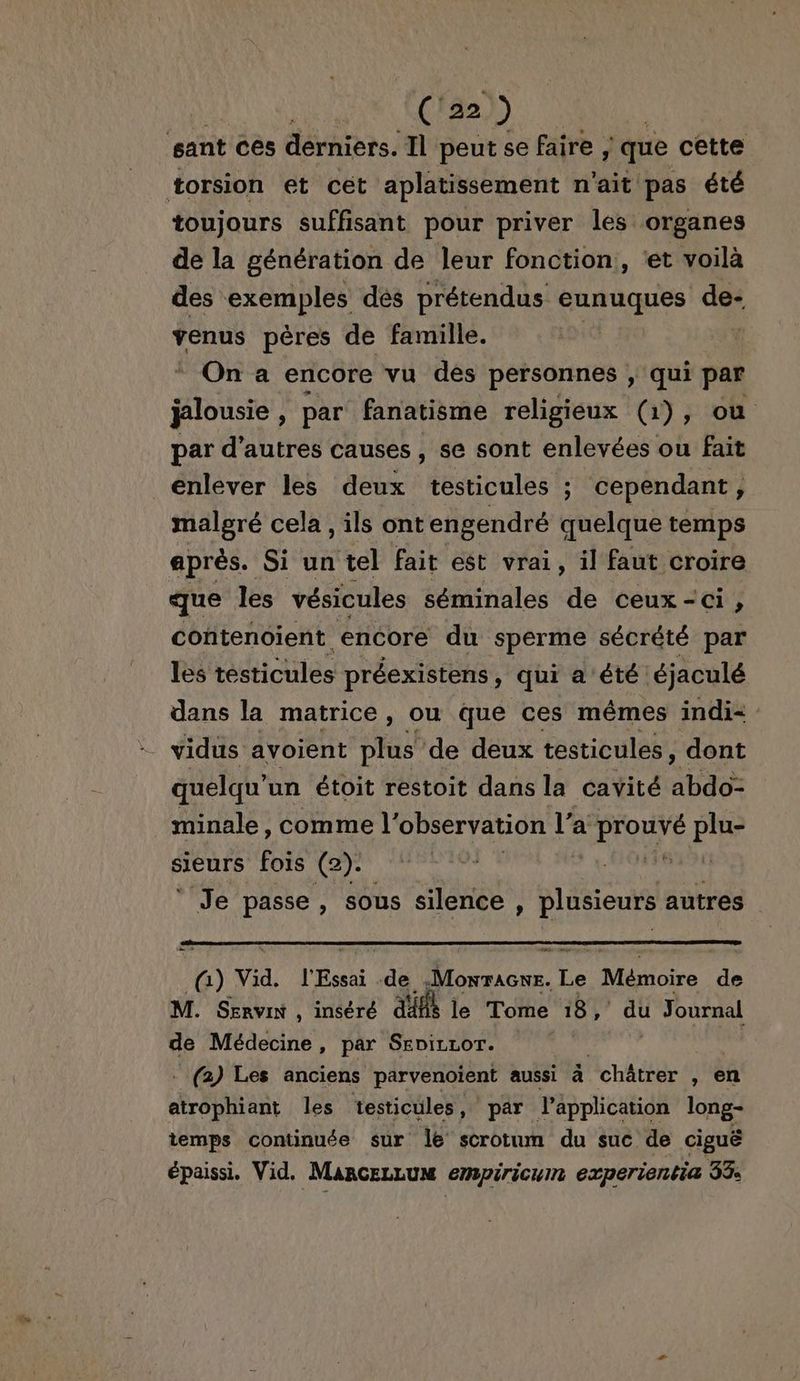 DEONE C22) | sant ces derniers. Il peut se faire ; que cette torsion et cet aplatissement n'ait pas été toujours suffisant pour priver les organes de la génération de leur fonction, ‘et voilà des exemples dés prétendus eunuques ce venus pères de famille. On a encore vu des personnes , qui par PR par fanatisme religieux (1), ou par d’autres causes, se sont enlevées ou fait enlever les deux testicules ; cependant, malgré cela, ils ont engendré quelque temps après. Si un tel fait est vrai, il faut croire que les vésicules séminales de ceux-ci, coñtenoient encore du sperme sécrété par les testicules préexistens , qui a été éjaculé dans la matrice, ou que ces mêmes indi- = vidüs avoient plus de deux testicules, dont quelqu’ un étoit restoit dans la cavité abdo> minale, comme l'observation 8 a NTME Fe sieurs fois (2). FR ‘Je passe, sous silence, Hide autres a) vid. l'Essai de .Monracwe. Le Mémoire de M. Senvix , inséré db le Tome 18, du Journal de Médecine, par Seviczor. | - (à) Les anciens parvenoient aussi à _châtrer , en do ent les testicules, par l'application long- temps continuée sur le scrotum du suc de ciguë épaissi. Vid. MancezLum empiricuin experientia 33: