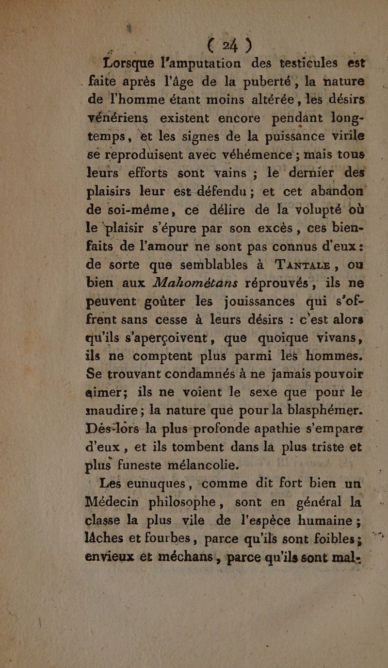 C4) : Lorsque l’'amputation des testicules est . faite après l’âge de la puberté, la nature de l'homme étant moins altérée, lés désirs vénériens existent encore pendant long- temps, et les signes de la puissance virile se reproduisent avec véhémence ; mais tous plaisirs leur est défendu; et cet abandon de soi-méme, ce délire de la volupté où le ‘plaisir s'épure par son excès, ces bien- faits de l'amour ne sont pe connus d'eux : de sorte que semblables à TanTarE , OÙ bien aux Mahométans réprouvés, ils ne peuvent goûter les jouissances qu s’of- frent sans cesse à leurs désirs : c’est alors qu'ils s'aperçoivent, que quoique vivans, ils ne comptent plus parmi lés hommes. Se trouvant condamnés à ne jamais pouvoir aimer; ils ne voient le sexe que pour le. maudire ; la nature que pour la blasphémer. Dèés:lors la plus profonde apathie s'empare d'eux, et ils tombent dans la plus triste et plus funeste mélancolie. | Les eunuques, comme dit fort bien un Médecin philosophe, sont en général la classe la plus vile de l'espèce humaine ; lâches et fourbes, parce qu'ils sont foibles; envieux ét méchans, parce qu'ils sont male