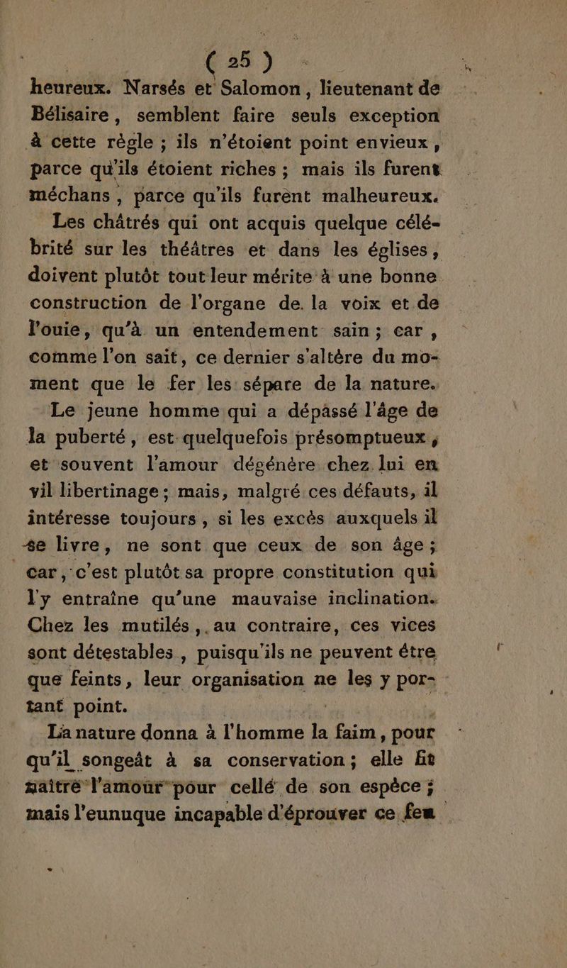 heureux. Narsés et Salomon , lieutenant de Bélisaire, semblent faire ent exception à cette règle ; ils n’étoient point envieux, parce qu'ils étoient riches ; mais ils furent méchans , parce qu'ils furent malheureux. Les châtrés qui ont acquis quelque célé- brité sur les théâtres et dans les églises, doivent plutôt tout leur mérite à une bonne construction de l'organe de. la voix et de l’ouie, qu’à un entendement sain; car, comme l’on sait, ce dernier s'altère du mo- ment que le fer les sépare de la nature. Le jeune homme qui a dépassé l’âge de la puberté, est quelquefois présomptueux ; et souvent l'amour décénère chez lui en vil libertinage ; mais, malgré ces défauts, il intéresse toujours , si les excès auxquels il +e livre, ne sont que ceux de son âge; Car, c'est p'ooe sa propre constitution qui l'y entraîne qu’une mauvaise inclination. Chez les mutilés ,.au contraire, ces vices sont détestables , puisqu'ils ne peuvent être que feints, leur organisation ne les y por tant point. | | La nature donna à l'homme la faim, pour qu’il songeñt à sa conservation; elle Bt maîtré l'amour pour cellé de son espèce ; mais l’eunuque incapable d'éprouver ce feu