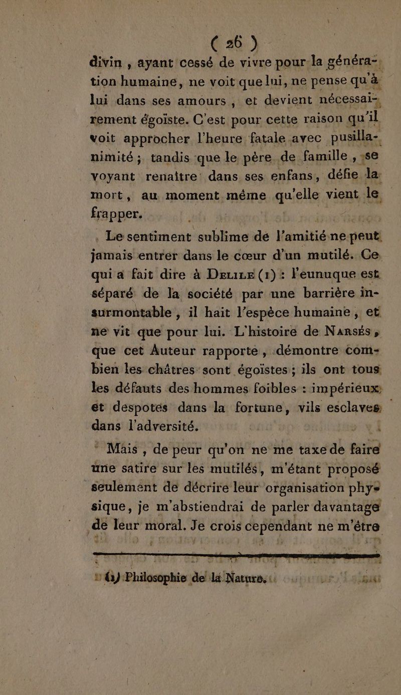 divin, ayant cessé de vivre pour la généra-, tion humaine, ne voit que lui, ne pense qu à lui dans ses amours , et devient nécessai-, rement égoiste. C'est pour cette raison qu'il voit approcher l'heure fatale avec RE nimité ; tandis :que le père de famille , ;se Voyant renaître dans ses enfans, défie la. mort, au moment même qu elle vient le frapper. Le sentiment plane dé | dti ne peuti jamais entrer dans le cœur d’un mutilé. Ce qui a fait dire à Deuie (1) : Feunuque est séparé de la société par une barrière in- surmontable , il hait l’espèce humaine, et ne vit que pour lui. L'histoire de Narsés, que cet Auteur rapporte, démontre com: bien les châtres sont égoistes ; ils ont tous les défauts des hommes foibles : impérieux; et despotés dans la fortune, vils esclaves dans l'adversité. * Müis, de peur qu'on ne me taxe de faire une satire sur les mutilés, m'étant proposé seulement de décrire leur organisation phys sique, je m'abstiendrai de parler davantage | de leur moral. J e crois cependant ne m ‘être