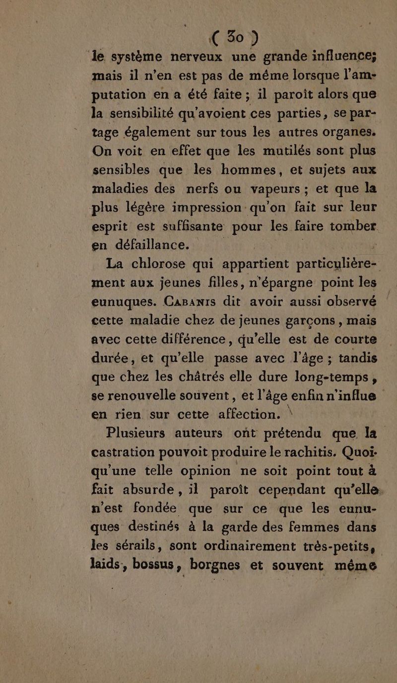 ‘le système nerveux une grande influence; mais il n’en est pas de méme lorsque l’am- putation en a été faite; il paroît alors que la sensibilité qu'avoient ces parties, se par- tage également sur tous les autres organes. On voit en effet que les mutilés sont plus sensibles que les hommes, et sujets aux maladies des nerfs ou vapeurs: et que la plus légère impression qu'on fait sur leur esprit est suffisante pour les faire tomber. en défaillance. | La chlorose qui appartient particulière- ment aux jeunes filles, n'épargne point les eunuques. CaBanrs dit avoir aussi observé cette maladie chez de jeunes garcons , mais avec cette différence, qu’elle est de courte durée, et qu’elle passe avec l’âge ; tandis que chez les châtrés elle dure long-temps, se renouvelle souvent, et l’âge enfin n'influe en rien sur cette affection. \ Plusieurs auteurs ont prétendu que la castration pouvoit produire le rachitis. Quoi- qu'une telle opinion ne soit point tout à fait absurde, il paroïît cependant qu’elle. n'est fondée que sur ce que les eunu- ques destinés à la garde des femmes dans les sérails, sont ordinairement très-petits, laids, bossus, borgnes et souvent même