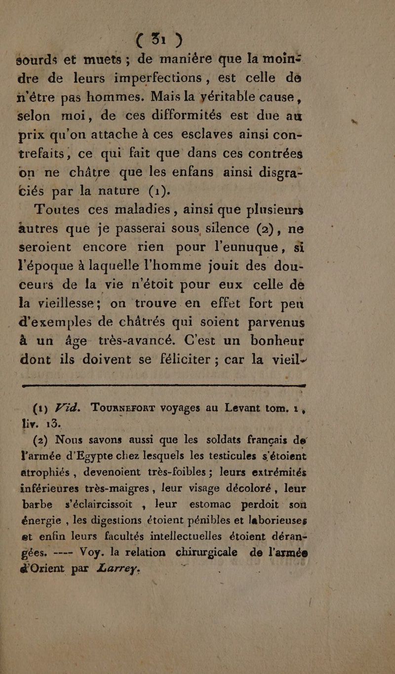 CH) sourds et muets; de manière que la moin: dre de leurs imperfections, est celle dé n'être pas hommes. Mais la yéritable cause, selon moi, de ces difformités est due au prix qu'on attache à ces esclaves ainsi con- trefaits, ce qui fait que dans ces contrées on ne châtre que les enfans ainsi disgra- ciés par la nature (1). Toutes ces maladies, ainsi que plusieurs autres que je passerai sous silence (2), ne seroient encore rien pour l'eunuque, si l'époque à laquelle l'homme jouit des dou- ceurs de la vie n'étoit pour eux celle de la vieillesse: on trouve en effet fort peu d'exemples de châtrés qui soient parvenus à un âge très-avancé. C’est un bonheur dont ils doivent se féliciter ; car la vieil- (1) 7/2d. TourNeroRT voyages. an Levant tom. 1, liv. 13. (2) Nous savons aussi que les soldats français de l'armée d'Egypte chez lesquels les testicules s'étoient atrophiés, devenoient très-foibles ; leurs extrémités inférieures très-maigres , leur visage décoloré, leur barbe s’éclaircissoit , leur estomac perdoit son énergie , les digestions étoient pénibles et laborieuses et enfin leurs facultés intellectuelles étoient déran- gées. -- Voy. la relation chirurgicale de l'armée