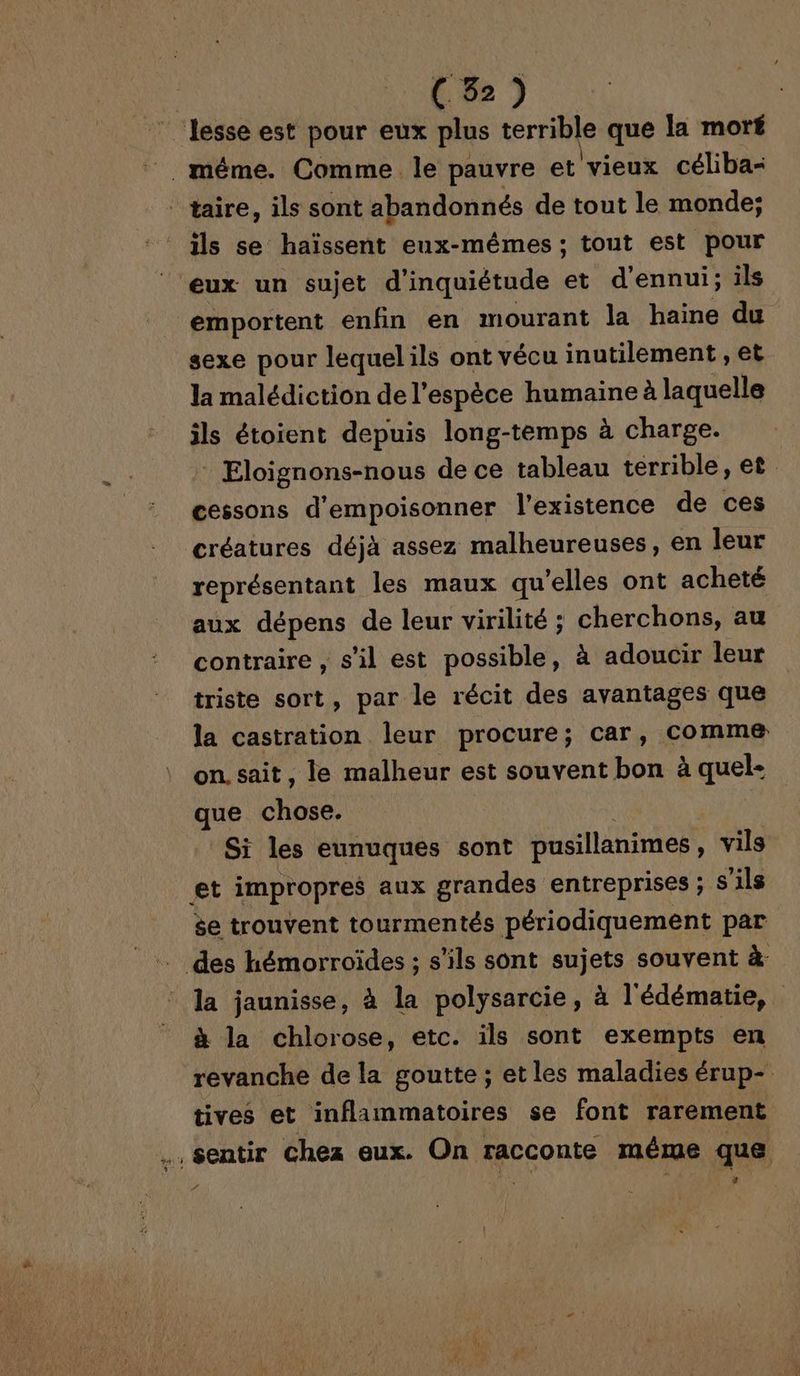 © Jesse est pour eux plus terrible que la moré _. méme. Comme le pauvre et vieux céliba- taire, ils sont abandonnés de tout le monde; ils se haïssent eux-mêmes; tout est pour ‘eux un sujet d'inquiétude et d’ennui; ils emportent enfin en mourant la haine du sexe pour lequelils ont vécu inutilement , et la malédiction de l'espèce humaine à laquelle ils étoient depuis long-temps à charge. * Eloignons-nous de ce tableau terrible, et cessons d'empoisonner l'existence de ces créatures déjà assez malheureuses, en leur représentant les maux qu'elles ont acheté aux dépens de leur virilité ; cherchons, au contraire , s’il est possible, à adoucir leur triste sort, par le récit des avantages que la castration leur procure; car, comme on. sait, le malheur est souvent bon à quel- que chose. Si les eunuques sont pusillanimes, vils et impropres aux grandes entreprises ; s'ils $e trouvent tourmentés périodiquement par des hémorroïdes ; s'ils sont sujets souvent à la jaunisse, à la polysarcie, à l'édématie, à la chlorose, etc. ils sont exempts en revanche de la goutte ; et les maladies érup- tives et inflammatoires se font rarement .. sentir Chez eux. On racconte même que