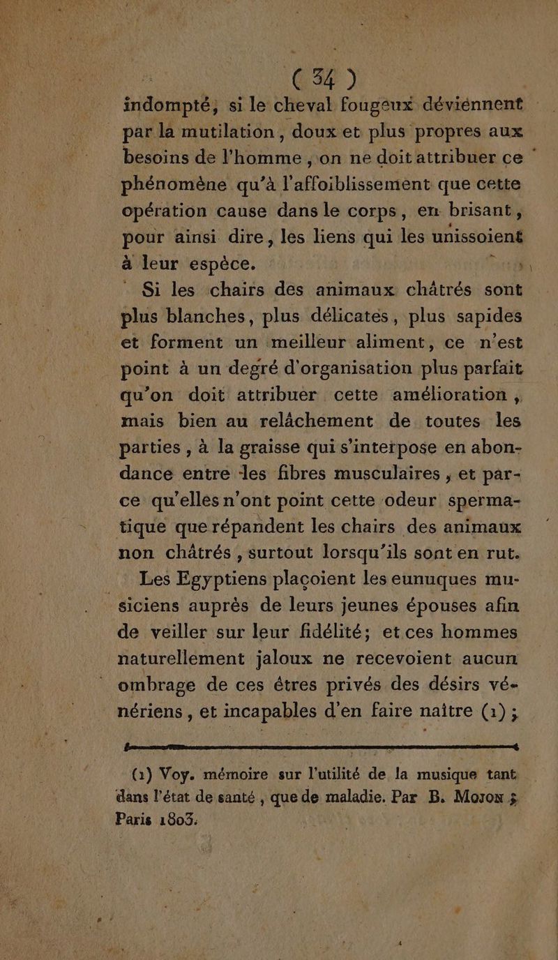 indompté, si le cheval fougeux déviénnent par la mutilation, doux et plus propres aux besoins de l'homme , on ne doit attribuer ce phénomène qu’à l’affoiblissement que cette opération cause dans le corps, en brisant, pour ainsi dire, les liens qui les unissoiené à leur espèce. 1 : Si les chairs des animaux châtrés sont plus blanches, plus délicates, plus sapides et forment un meilleur aliment, ce n’est qu’on doit attribuer cette amélioration | mais bien au relâchement de toutes les parties , à la graisse qui s’interpose en abon- dance entre des fibres musculaires , et par- ce qu'elles n’ont point cette odeur sperma- non châtrés , surtout lorsqu'ils sont en rut. Les Egyptiens placoient les eunuques mu- de veiller sur leur fidélité; etces hommes naturellement jaloux ne recevoient aucun ombrage de ces êtres privés des désirs vé- nériens , et incapables d'en faire naître (1); (1) Voy. mémoire sur l'utilité de la musique tant dans l’état de santé , que de maladie. Par B. Moro $ Paris 1803.