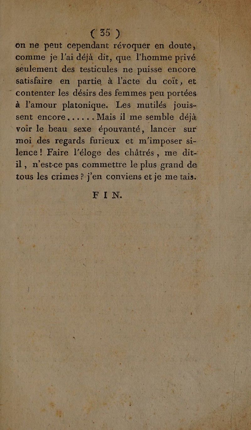 A! C5) on ne peut cependant révoquer en doute, comme je l'ai déjà dit, que l'homme privé seulement des testicules ne puisse encore satisfaire en partie à l’acte du coït, et contenter les désirs des femmes peu portées à l'amour platonique. Les mutilés jouis- sent encore......Mais il me semble déjà voir le beau sexe épouvanté, lancer sur moi des regards furieux et m'imposer si- : lence ! Faire l’éloge des châtrés, me dit- il, n'est-ce pas commettre le plus grand de tous les crimes ? j'en conviens et je me tais. FIN.