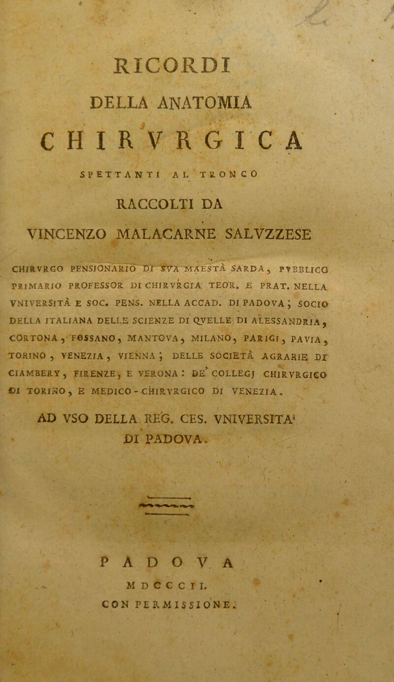 * RICORDI DELLA ANATOMIA CHIRVRG re A SPETTANTI AL TRONCO L 1 RACCOLTI DA . * . v . . • VINCENZO MALACARNE SALVZZESE N CHIRVRGO PENSIONÀRIÒ DLISTA MAESTÀ SARDA, PVEBLICQ PRIMARIO PROFESSOR DI CHIRVRGlA TEO'R, E PRAT. NELLA VNIVERSlTÀ E SOC. PENS. NELLA ACCAD. DI PADOVA ; SOCIO DELLA ITALIANA DELLE SCIENZE DI QVELLE DI ALESSANDRIA, CORTONA , TOSSANO , MANTOVA, MILANO, PARIGI, PAVIA, TORINO, VENEZIA, VIENNA; DELLE SOCIETÀ AGRARIE DJ CIAMBERY , FIRENZE, E VERONA : DE* COLLEGJ CHIRVRGIGO DI TORINO, E MEDICO - CHIRVRGICO DI VENEZIA. ' < - ' '  ' . .'s r _ AD VSO DELIA REG. CES. VNIVERSITÀ1 DI PADOVA. ‘ . • ' - 1 . • • ) PADOVA MDCCCtI. I CON PERMISSIONE.