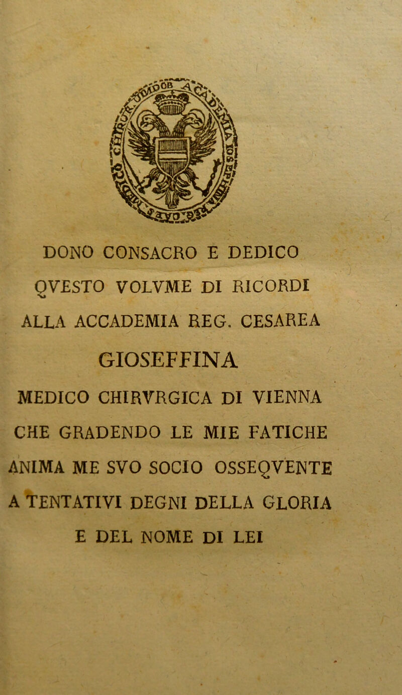 DONO CONSACRO E DEDICO OVESTO VOLVME DI RICORDI ALLA ACCADEMIA REG. CESAREA GIOSEFFINA MEDICO CHIRVRGICA DI VIENNA CHE GRADENDO LE MIE FATICHE ANIMA ME SVO SOCIO OSSEQVENTE A TENTATIVI DEGNI DELLA GLORIA E DEL NOME DI LEI