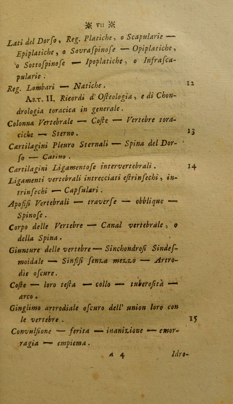 Lati del Dorfo, Reg- Psiche, o Scapparle — £pif Uriche, a Sgraffino fé — OpipUtiche, •„ Sottcfpitiofe — IpopUtiche, o Infrafca- pularie . Lombari • Natiche. Art. II. Ofieologìa, * C^o»- drologia toracica in generale. Colonna Vertebrale — OJfc — ciche —• Sterno. I Cartilagini Plettro Sternali — Spina de/ Dor- — Catino . Cartilagini Ligamentofe intervertebrali. Legamenti vertebrali intrecciati eflrinfechi, *»- trinfechi •~mm Capfalari . Vertebrali — traverfe — obblique —■ Spinofe . Corpo delle Vertebre — Gzw*/ vertebrale, a de//tf Spina. Giunture delle vertebre Sinchondroji Sindef- moidale —» Sinfifi fenica mezzo — Artro- die ofeure. J • * Cofte — loro tefia — co//o — tuberofita — 4rco • ’ 1 Ginglimo artrodiale ofeuro delV union loro con le vertebre . Convuljione '— ferita —— inanizione *— emor~ ragia — empiema. 4 4 Idro