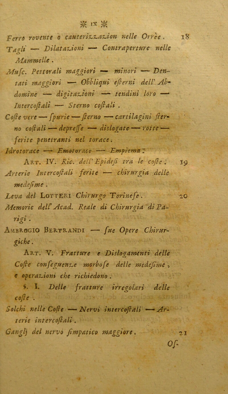 Ferro rovente o cauterizzazion nelle Orree. Tadì — Dilatazioni —• Contraperture nelle ò Mammelle . Mufc. Pettorali maggiori — minori — Den- tati maggiori —— Obblìqui efterni de IP Ab* domine — digitazioni —- tendini loro —* Intercofiaìi — Sterno cofiali . Cofie vere — fpurie —* flerno — cartilagini fier* no colali — deprejfe — didogate —— rotte —- ferite penetranti nel torace, idrotorace — Emotorace — Empiema Z Art. IV. dell' Epidefi tra le cofie Z Arterie Intercofiaìi ferite — chirurgia delle medefime . Leva del LotteRI Chirurgo Torìnefe. Memorie dell' Ac ad. Reale di Chirurgia di Pa- rigi . Ambrogio Bertrandi — fue Opere Chirur- Art. V. Fratture e Dislogamenti delle Cofie confeguenze morbo/e delle medefime, e operazioni che richiedono . §. I. Delle fratture irregolari delle cofie . Solchi nelle Cofie ——Nervi intercofiaìi — Ar- terie intercofiaìi. a ( Cangi] del nervo fimpatico maggiore.