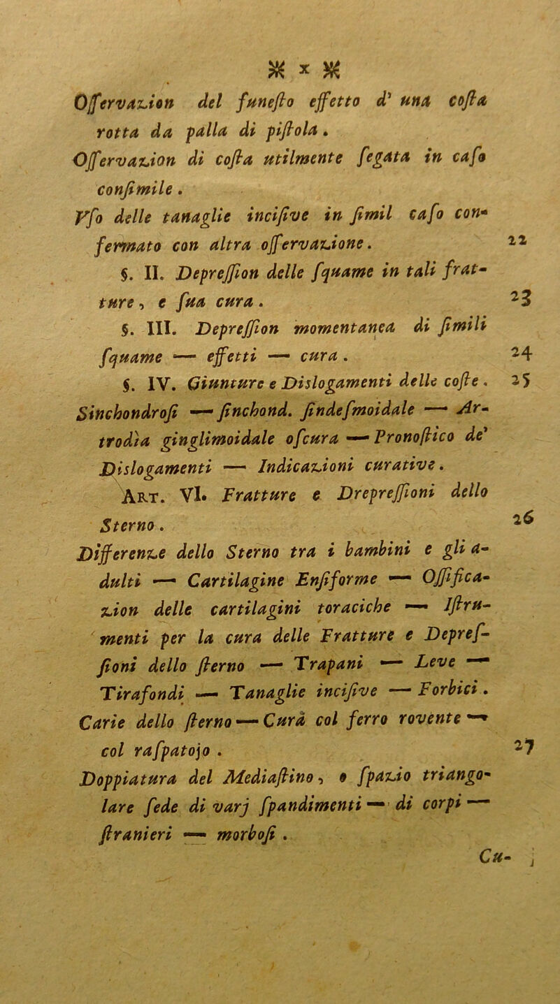 & * $ Offervazion del funefto effetto dì unti cofia rotta da palla di pifiola. Offervazion di cofia utilmente fegata in cafo confimile. Vfo delle tanaglie incifive in fimil cafo con- fermato con altra offervanione. §. II. Depreffion delle funame in tali frat- ture , e fua cura . $. III. jDepreffion momentanea di Jimili fquame s— effetti — cura. $. IV. Giunture e Dislogamenti delle coffe . Sinchondrofi — finchond. findefmoidale — wtfr- trodìa ginglimoidale ofcura —* Pronoffìco de Dislogamenti — Indicazioni curative. Art. VI. Fratture e Drepreffioni dello Sterno. Differenze dello Sterno tra i bambini e gli a- ■—■ Cartilagine Enfiforme — OJfifica- juo» cartilagini toraciche — 1 fini- menti per la cura delle Fratture e Depref- fioni dello fterno — Trapani — Tirafondi •— Tanaglie incifive —Forbici. dc//o y?cr«o— C/*r* co/ /erro rovente—* co/ rafpato]o . Doppiatura del Aiediafiino, o fpazio triango- lare fede di varj fpandimentidi corpi — fi r ani eri —- morbofi .