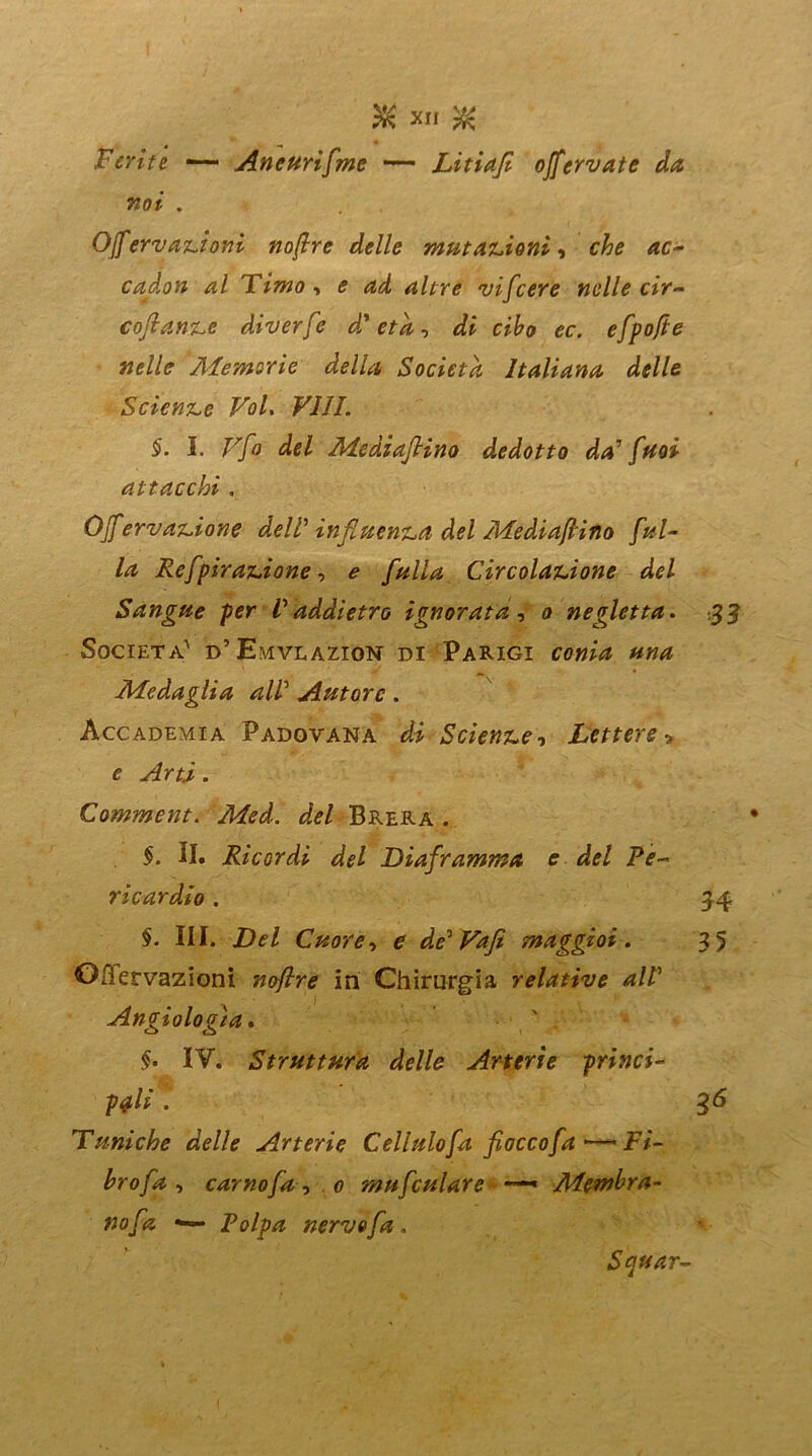 Ferite — Aneurifme — Litiaf offeriate da voi . Off ervanioni noflre delle mutazioni, che ac- calori al Timo -, e ad altre vifcere nelle cir- cojlanze diverfc d'età, di cibo ec. efpofte nelle Alemsrie della Società Italiana delle Sciente Voi. Vili. §. I. Vfo del MediaJHno dedotto da’ fmi attacchi , Off erv anione delV influenza del MediafHno fal- la Refpiranione, e falla Circolazione del Sangue per Vaddietro ignorata , o negletta. 3 3 Società' d’ Emvlazion di Parigi conia una Medaglia all’ Autore . Accademia Padovana di Scienze, Lettere » e Arti. Comment. Med. del Brera . §. H. Ricordi del Diaframma e del Pe- ricardio . 54 §. III. Del Cuore, e de'Vafi maggioi . 35 Ofiervazioni noflre in Chirurgia relative alV Angiologìa. $• IV. Struttura delle Arterie princi- pali . 36 Tuniche delle Arterie Celialo fa fioccofaFi- hrofa , carnofa, 0 mufculare —* Membra- no fa •— Polpa nervo fa . Squar-