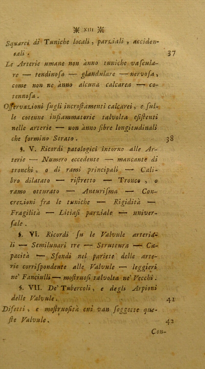 Squarci, dì Tuniche locali, parziali , accìden* cali * Le Arterie umane non anno tuniche vafcula- re — tondino fa — glandulare —nervoja, come non ne anno alcuna calcarea —— ca- tennofa . Ojfervanioni fagli incroftamenti calcarei, e fal- le cotenne infiammatorie talvolta e fi fi enti nelle arterie — non anno fibre longitudinali che formino Strato . $. V. Ricordi patologici intorno alle Ar- terie •— Numero eccedente — mancante di tronchi, o di rami principali *—- Cali- bro dilatato rifiretto —— Tronco , o ramo otturato — Aneurifma —— erezioni fra le tuniche —— Rigidità — Fragilità — Litiafi parziale *— univer- I. VI. Ricordi fu le Valvule arteria- li — Semilunari tre «— Struttura — C*z- pacitd -— Sfondi nel pariete delle arte- rie corrifpondente alle Valvule — leggieri ne’ Fanciulli—— moftruofi talvolta ne’ Vecchi . $. VII. De'Tubercoli ■> e degh Arpioni delle Valvule. Difetti, * moftruofitd cui van foggette que* fi e Valvule.