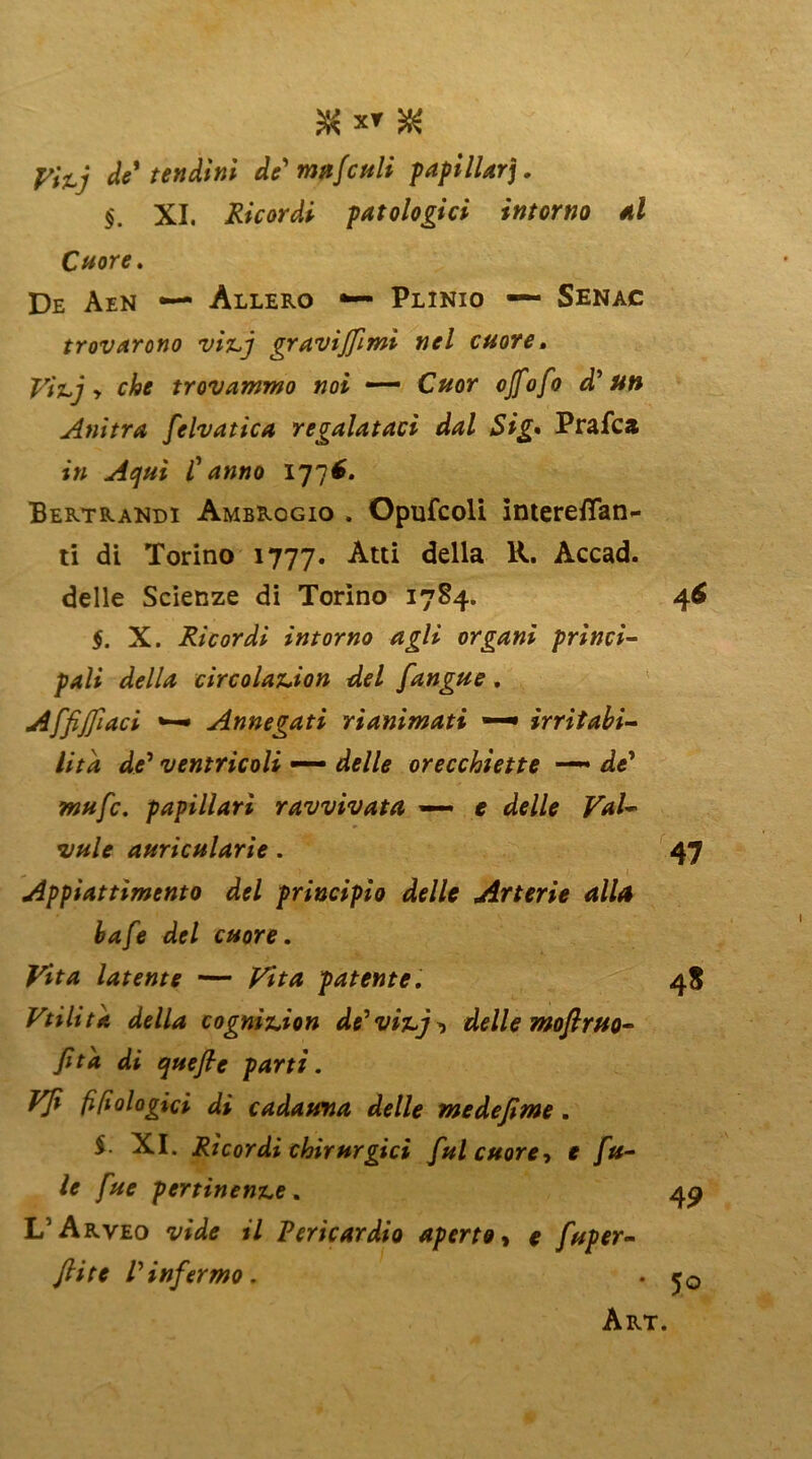 JK XT $ fVx; de* tendini de' ma/culi papillari. §. XI. Ricordi patologici intorno al Cuore. De Aen — Allero ■— Plinio — Senac trovarono vitj gravijjimi nel cuore» Vitj y che trovammo noi — Cuor ojfofo d'un Anitra felvatica regalataci dal Sig• Prafca in Acjuì C anno 177$. Bertrandi Ambrogio . Opufcoli IntereiTan- ti di Torino 1777. Atti ^ella Accad. delle Scienze di Torino 1784. $. X. Ricordi intorno agli organi princi- pali della circolation del [angue. Affiliaci •— Annegati rianimati —• irritabi- lità de1 ventricoli — orecchiette de’ ?w«/c. papillari ravvivata — e JW- z/#/* aurica lari e . Appiattimento del principio delle Arterie alla bafe del cuore. Vita latente — patente. Vtilita della cognition de'vitj^ delle moflruo- [ita di queflc parti. Vji fifiologici di cadauna delle medejime. $. XI. Ricordi chirurgici [ul cuore-, e [fi- le [ue pertinente. L5 Arveo VfVtf <7 Pericardio aperto« * [uper- ftite Vin[ermo.