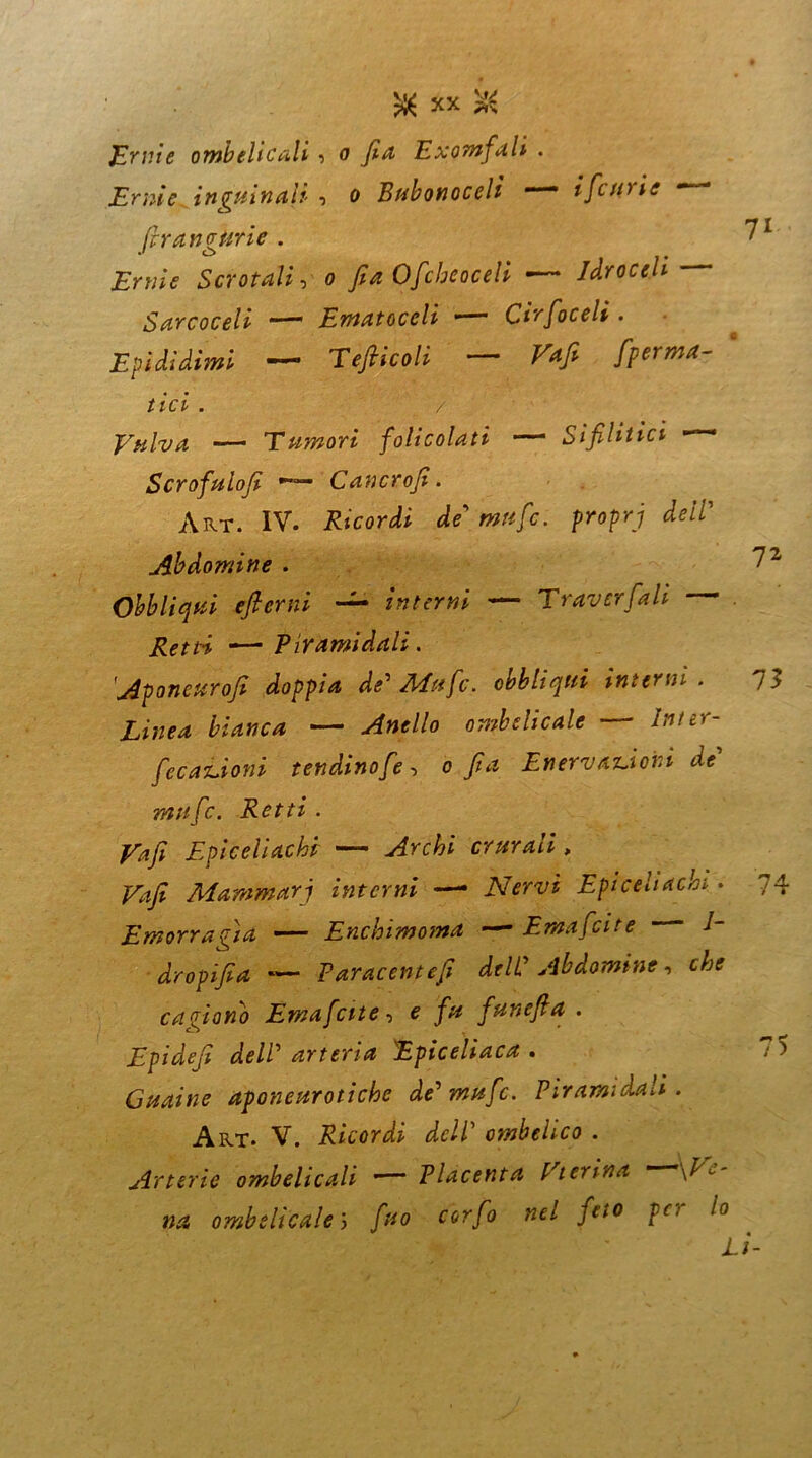 JErnie ombelicali •> o fia Exomfalì . Erme inguinali , o Bubonocelì mmm i[curie ‘ (irangurie . 7l Ernie Scrotali, o fia Ofcheoceli •— Idroceli Sarcoceli Ematoccli —■** Ctrfoceli . Epididimi — Tèfticoli — ^  //et . / Vulva — Tumori folicolati — Sifilitici —- Scrofulofi Cancrofi. Art. IV. Ricordi de’ #w«/c. /wpH Ab domine . 7 2 Obbliqui efterni interni — Traversali . Retti —Piramidali. Aponcurofi doppia de' Mafie, obbliqui interni. /> ombelicale — ^/£r“ [coazioni tendinefie^ o fia Enervatovi di mafie. Retti . Vafi Epiceliachf — crurali, Mammari interni —- Nervi Epicehachi. 74 Emorragìa — Enchimoma — Emaficite /- dropifia -— Paracentefi deli Ab domine, cagionò Emaficite, e fiunefia . Epidefi dell'arteria Epiceliaca . 75 Guaine aponeurotiche de'mufic. Piramidali. Art* V. Ricordi dell ombelico . Arterie ombelicali • Placenta Vterina \V- na ombelicale; /#o ccr/ò «fi /f,#0 'l0 LÌ-