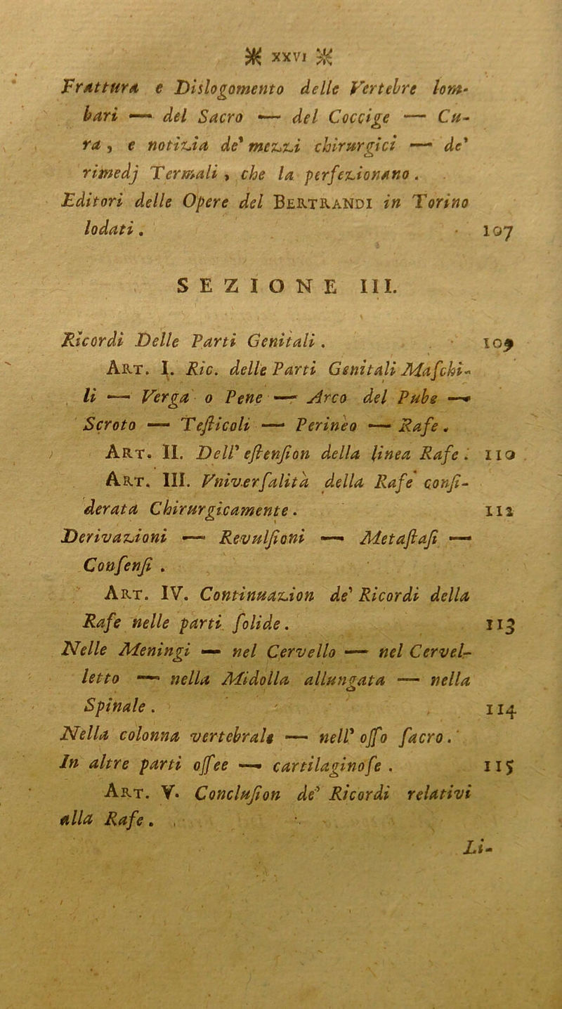 'Frattura e Dislogomento delle Vertebre lom- bari —— Coccige — C//- , e notizia de* mezzi chirurgici — d<r* rimedj Termali , che la perfezionano. Editori delle Opere del Bertrandi z» Torino lodati. 107 SEZIONE III. Ricordi Delle Parti Genitali. lO£ Art. I. j£/c. delle Parti Genitali Afafchi* li Verga 0 Pene —— <&7 # Scroto — TefiicoU — Perineo —— Rafe„ Art. II. DelP efienjion della linea Rafe. iiq Art. III. Vniv.erfalita della Rafe confe- derata Chirurgicamente. 112 Derivazioni ■— Revulfeoni —- Metafiafi — Confenfi . Art. IV. Continuazion de1 Ricordi della Rafe nelle parti folide. 113 Nelle Meningi — Cervello —- »?/ Cervel- letto ■—> »f//^ Midolla allungata — Spinale. ' Nella colonna vertebrale —— nelP off0 facro. In altre parti offee —• cartilaginofe . 11$ Art. V. Conclufeon dP Ricordi relativi alla Rafe . , ■ Li-