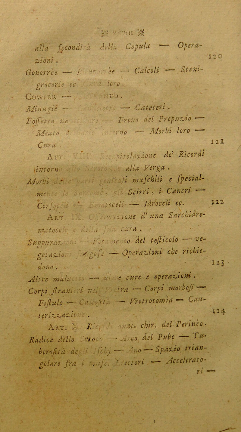 alla fecondi a della Copula * Opera- a » Trioni. Gonorree — / Calcoli ■ Stetti- aròcon-e ec o ùì COWPILR . BJ. Minuzie — —r Cateteri. Moffetta, nk Freno del Prepuzio • ■ Meato t* . -r»© — ^or£i /oro — C^/7z , Ayt 'ut ol azione de Ricordi \intorn alla Ferpa . Morbi • '-ti ma [chili e fpecial- mc>, Scirri, i Cancri Cirfyc ' ,v itoceli — Idroceli ec. Art •• ,::.AO}is dd una Sarchidre- l ■ I ma toc e! a j cara . Suppu/ax, Fé' te ~o d.el tejiicolo ■ ^ eetaziob yCofe —Operazioni che ri chi e- ò ° &W/0. Altre malr e cure e operazioni. Corpi [tram ri nei. *ra ~ Corpi morbofi ~ Ftfiule — Ca [ti - Frenatomi* — Catt- terizzazu Ab-T. \ ICc: / rnat. chir. del Perineo- Radice dello ero c - jj.,,co &cl Pube }- berofua de ^ ' fchj —■ no ‘ Spazio trian oalare fra i L e:tori — Accelerato- %> j j . , ri 1 120 121 122 123 12 4