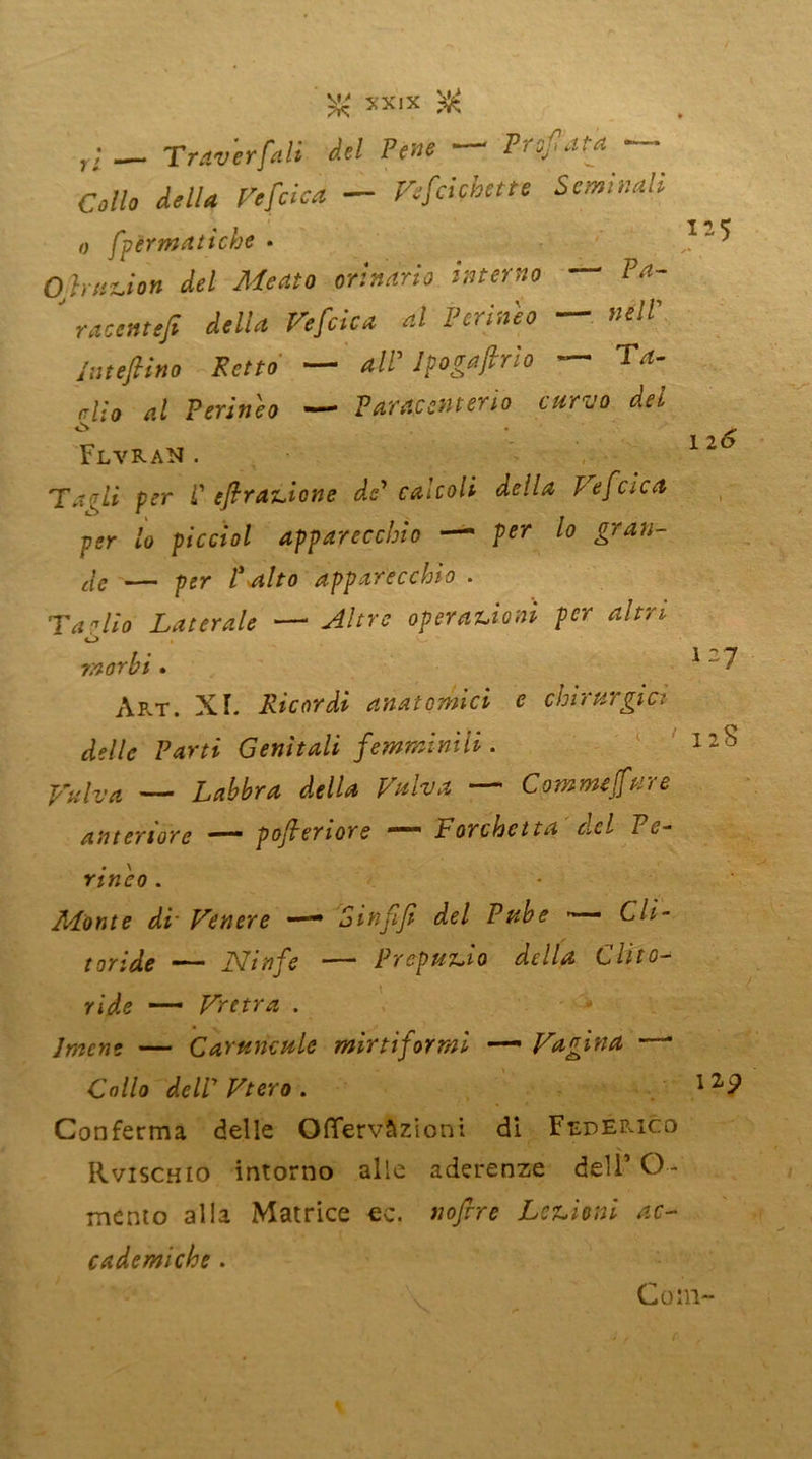 r; Traverfali del Pene Profata ■ O//* <*,//* — Vefcicbette Seminali o fpèrmatiche • Ohut-ion del Meato orinano interno Pa- ' racemtfi delia Vefcica al Perineo — nell' Iute [lino Petto — all’ Ipogajirìo — Ta- rilo al Perineo — V arac mt erto curvo del ò . • i-5 1 2 6 127 12S FlvraN . Ta ■rii per P efrazione de' calcoli della Vefcica per lo piccìol apparecchio — per lo gran- de — per P alto apparecchio . Tarilo Laterale — Altre operazioni per altri <-> morbi. Art. XI. Ricordi anatomici c chirurgici delle Parti Genitali femminili. Vulva — Labbra della Valva — Commejfure anteriore — pofleriore — Forchetta del Pe- rineo . Monte di' Venere —• Sinfifi del Pube Cli- toride — Ninfe — Prepuzio della Clito- ride — Vretra Imene — CaYtencule mirti]ormi — Vagina ' Collo dell' Vtero . 1 22 Conferma delle Offervàzioni di Federico Rvischio intorno alle aderenze dell’ O- mento alla Matrice ec. nofire Lezioni ac- cademiche . Coni- r