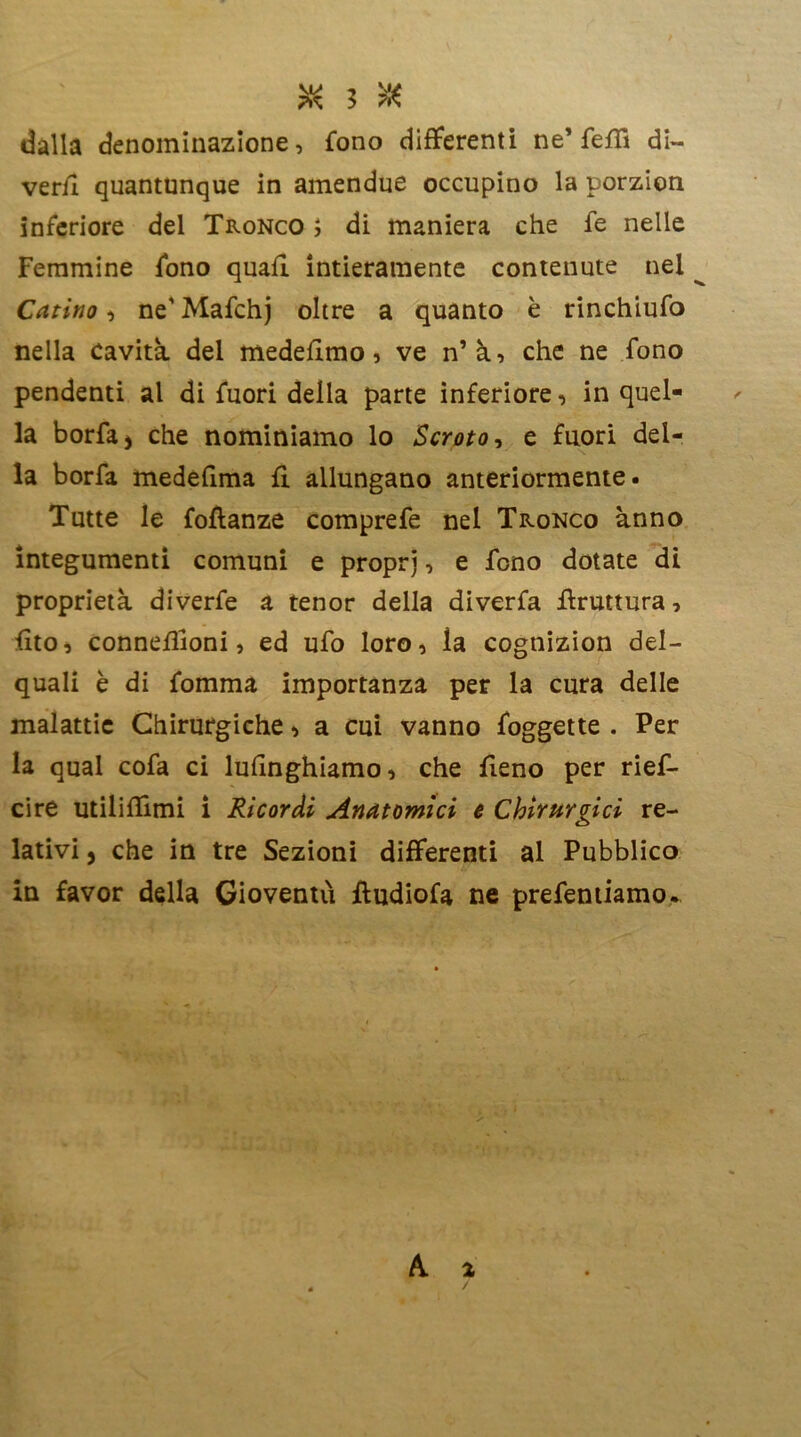 dalla denominazione, fono differenti ne’ fe£fi di- veri! quantunque in amendue occupino la porzion inferiore del Tronco ; di maniera che fe nelle Femmine fono quali intieramente contenute nel Catino, ne’ Mafchj oltre a quanto è rinchiufo nella Cavità del medehmo, ve n’à, che ne fono pendenti al di fuori delia parte inferiore, in quel- la borfa* che nominiamo lo Scroto, e fuori del- la borfa medefima fi allungano anteriormente. Tutte le foftanze comprefe nel Tronco anno integumenti comuni e propri, e fono dotate dì proprietà diverfe a tenor della diverfa bruttura, fito, conneflioni, ed ufo loro, ìa cognizion del- quali è di fomma importanza per la cura delle malattie Chirurgiche > a cui vanno foggette . Per la qual cofa ci lufinghiamo, che fieno per rief- cire utilizimi i Ricordi Anatomici e Chirurgici re- lativi , che in tre Sezioni differenti al Pubblico in favor della Gioventù fludiofa ne prefentiamo.