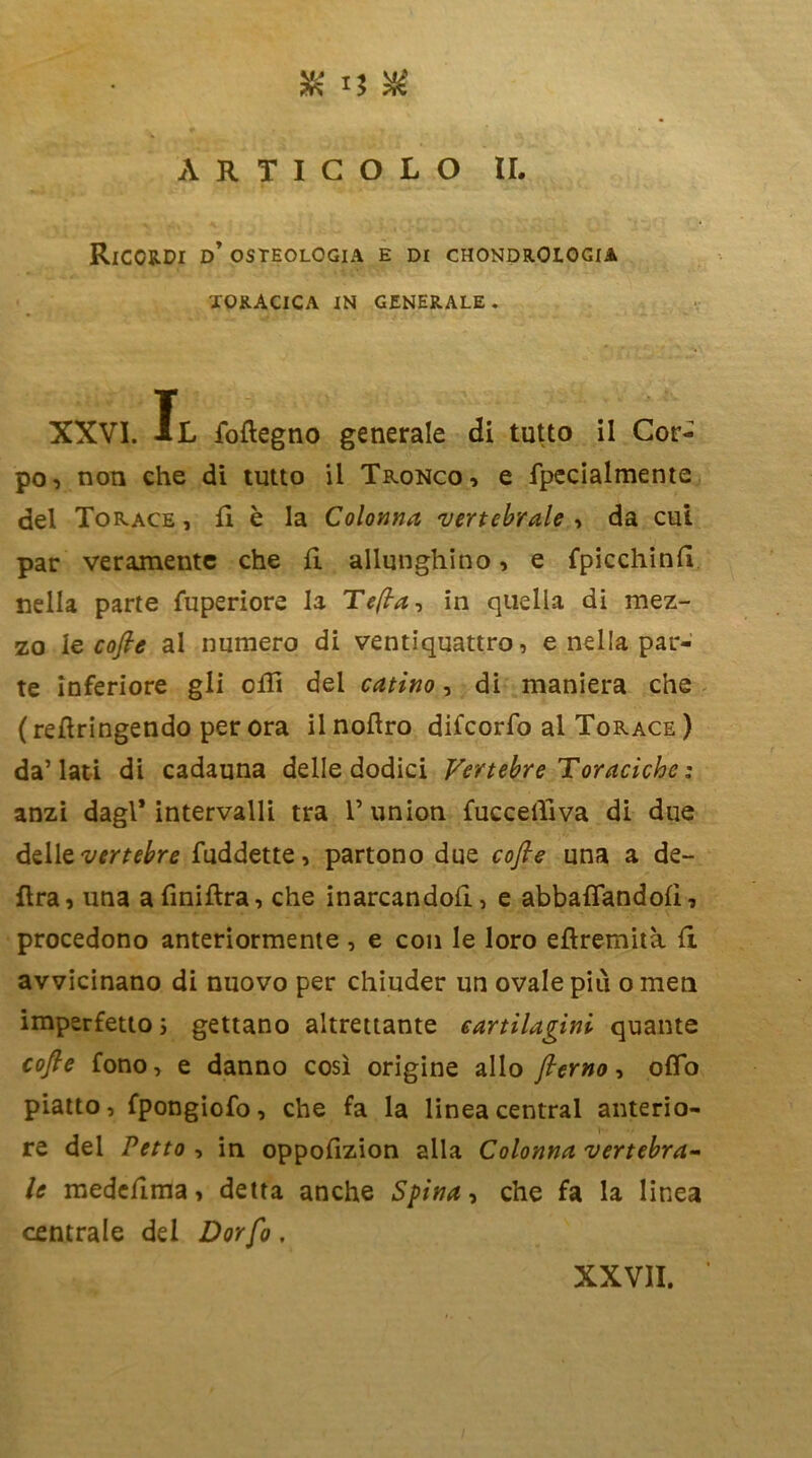 ARTICOLO II. Ricordi d’ osteologia e di chondrOlogia toracica in generale. XXVI. Il foftegno generale di tutto il Cor- po, non che di tutto il Tronco, e fpecialmente del Torace , fi è la Colonna 'vertebrale , da cui par veramente che fi allunghino, e fpicchinfi nella parte fuperiore la Tefla-, in quella di mez- zo le cofle al numero di ventiquattro, e nella par- te inferiore gli olii del catino, di maniera che (refiringendo per ora ilnoftro difcorfo al Torace ) da’lati di cadauna delle dodici Vertebre Toraciche : anzi dagl* intervalli tra V union fuccefiiva di due delle vertebre fuddette, partono due cofle una a de- lira, una afiniftra, che inarcandoli, e abballandoli, procedono anteriormente , e con le loro eflremità fi avvicinano di nuovo per chiuder un ovale più ometi imperfetto ; gettano altrettante cartilagini quante cofle fono, e danno così origine allo flerno, oflo piatto, fpongiofo, che fa la linea centrai anterio- re del Petto , in oppofizion alla Colonna vertebra- le medefima, detta anche Spina, che fa la linea centrale del Dorfo, XXVII.