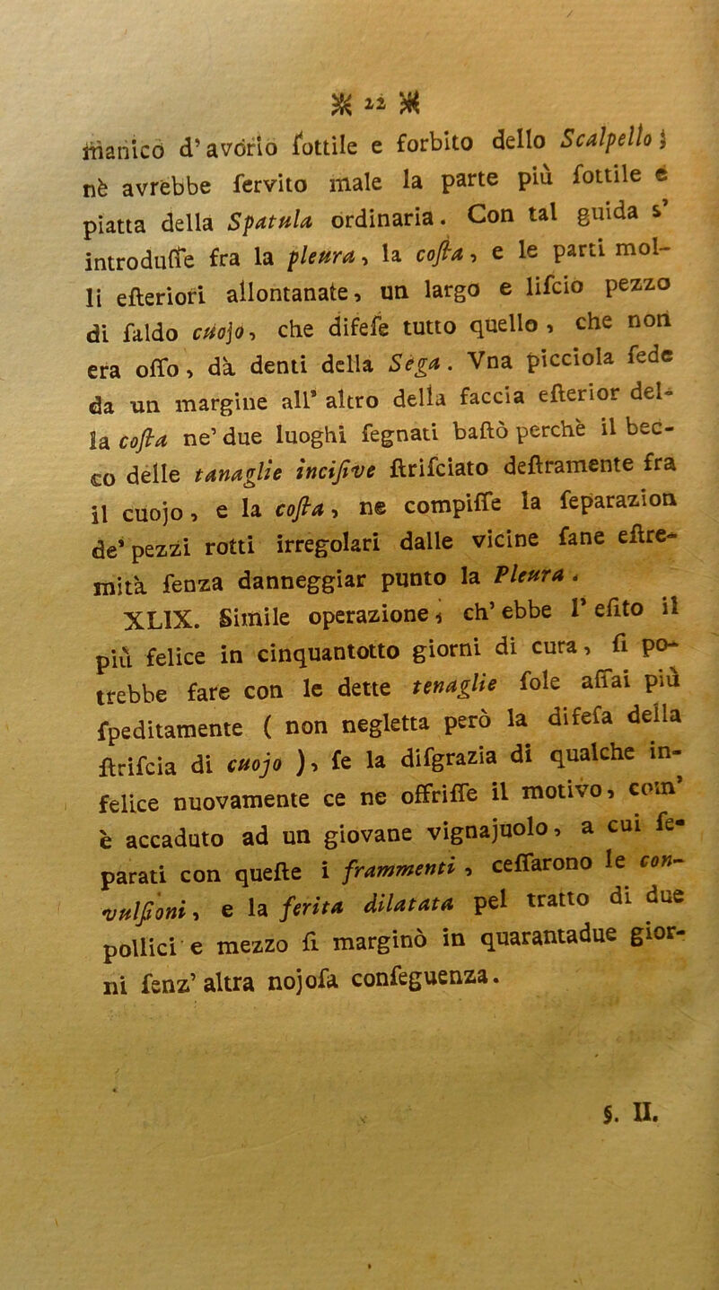 X « » manico d’avòrio dottile e forbito dello Scalpello ; nè avrebbe fervito male la parte piu fottile e piatta della Spatola ordinaria. Con tal guida s introduce fra la pleura, la cofta, e le parti mol- li efteriori allontanate, un largo e lifcio pezzo di faldo cuojo, che difefe tutto quello, che non era olio, da denti della Séga. Vna picciola fede da un margine all* altro della faccia efterior dei- tà cofta ne1 due luoghi fegnati badò perchè il bec- co delle tanaglie ìncifive ftrifciato deliramente fra il cuojo, e la cofta, n© compiffe la feparazion de* pezzi rotti irregolari dalle vicine fané eflre- mità fenza danneggiar punto la Pleura < XL1X. Simile operazione 4 eh’ ebbe 1* efito il più felice in cinquantotto giorni di cura, fi po- trebbe fare con le dette tenaglie fole affai piu fpeditamente ( non negletta però la difefa della ftrifeia di cuojo ), fe la difgrazia di qualche in- felice nuovamente ce ne offriffe il motivo, com è accaduto ad un giovane vignaiuolo, a cui fe- parati con quelle i frammenti , celiarono le con- •vulfi'oni, e la ferita dilatata pel tratto di due pollici e mezzo fi marginò in quarantadue gior- ni fenz’altra nojofa confeguenza.