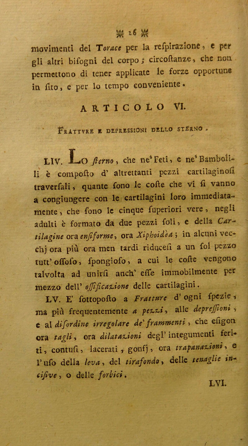 3 « movimenti del Torace per la refpirazione, c per gli altri bifogni del corpo; circoftanze, che non permettono di tener applicate le forze opportune in fito, e per lo tempo conveniente. articolo VI. ì?8.ÀTTVRE E DEPRESSIONI DELLO STERNO . LIV. Lo fterno , che ne4 Feti , e ne’ Bamboli- li è compoflo d’ altrettanti pezzi cartilaginofi traverfali , quante fono le colle che vi fi vanno a congiungere con le cartilagini loro immediata- mente , che fono le cinque fuperiori vere, negli adulti è formato da due pezzi foli, e della Car- tilagine ora enfifor meora Xiphoidea ; in alcuni vec- chj ora più ora men tardi riduce!! a un fol pezzo tutt5 ofiofo, fpongiofo, a cui le colle vengono talvolta ad unirli anch’ effe immobilmente per mezzo dell’ ojfificazione delle cartilagini. LV. E’ fottopollo a Fratture d* ogni fpezie * ma più frequentemente a pezzi ■> alle deprejfioni , e al difordine irregolare de' frammenti, che efigon ora tagli, ora dilatazioni degl’ integumenti feri- ti , contuli, lacerati , gonf j, ora trapanazioni, e l’ufo della leva, del tirafondo, delle tenaglie in- cifive , o delle forbici. LVI.