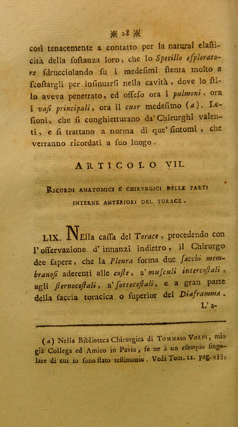 $ # così tenacemente a contatto per la naturai elafli— cita della foftanza loro, che lo Specillo e [plorato- re fdrucciolando fu i medefimi fìenta molto a fcoftargli per infinuarfi nella cavità, dove lo fii- lo aveva penetrato, ed offefo ora i polmoni, ora i vafi principali, ora il cuor medefimo {a). Le- fioni, che fi conghietturano da’Chirurghi valen- ti, e fi trattano a norma di que’ fintomi , che verranno ricordati a fuo luogo. ARTICOLO VII- Ricordi anatomici é chirvrgici ©elle parti INTERNE ANTERIORI DEL TORACE . LIX. NeìIu caffa del Toraci, procedendo con T olfervazione d’ innanzi indietro, il Chirurgo dee fapere, che la Pleura forma due facci» mem- branofi aderenti alle cofie, a' mufculi inter cofiah , agli fiernocofiali, a' fott ocoft ali, e a gran parte della faccia toracica o fuperior del Diaframma . L’ a- (a) Nella Biblioteca Chirurgica di Tommaso Volpi , mio già Collega ed Amico in Pavia , fe ne à un efempio ringo- iare di cui io fono fiato teftimonio . Vedi Tom. n. p^g. *t3~