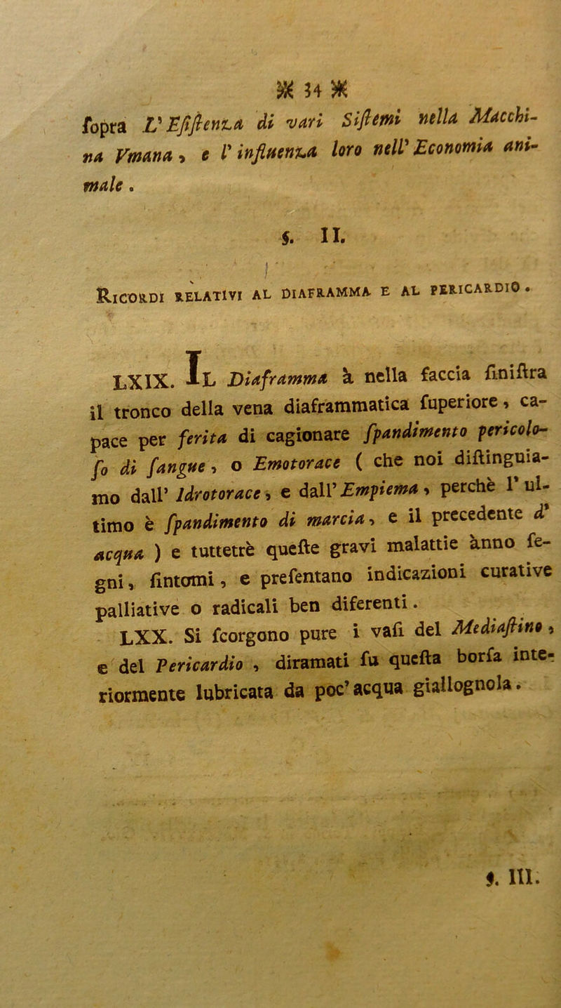 ?4 W. ibpra L'-Efiftenta di vari Siftemi mila Macchi- na Vmana , e l'influenza loro nell’ Economia ani- male . §. II. ‘ r '' * &ICORDI RELATIVI AL DIAFRAMMA E AL PERICARDIO . LXIX. Il Diaframma à nella faccia fmiftra il tronco della vena diaframmatica fuperiore, ca- pace per ferita di cagionare fpandimento pericolo- fo di /angue, o Emotorace ( che noi diftinguia- mo dall’ Idrotorace, e dall’ Empiema , perchè 1 ul- timo è fpandimento di marcia , e il precedente d acqua ) e tuttetrè quelle gravi malattie anno fe- gni, fintomi, e prefentano indicazioni curative palliative o radicali ben diferenti. LXX. Si feorgono pure i vafi del Mediafimo, e del Pericardio , diramati fu quella boria inter riormente lubricata da poc’ acqua giallognola.