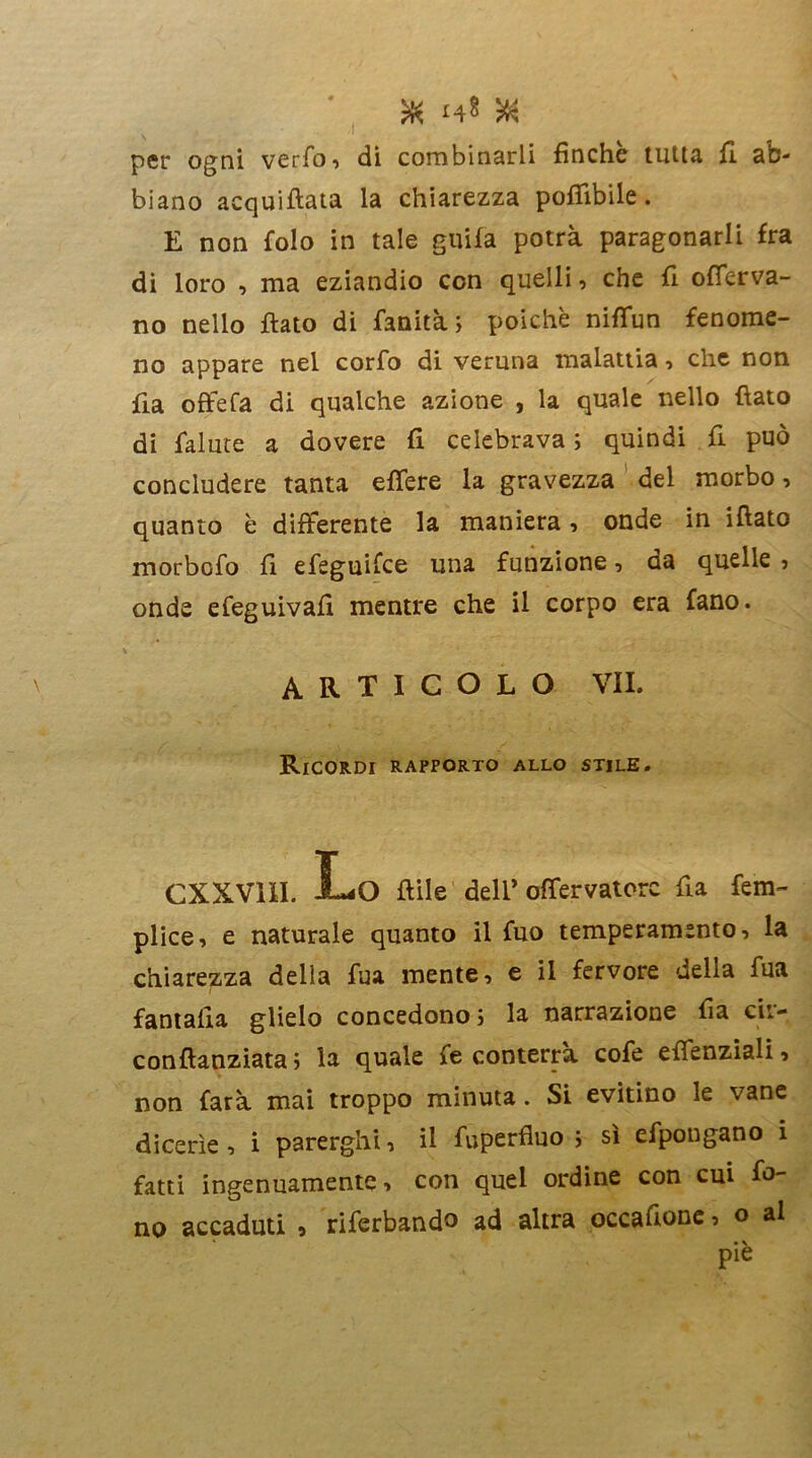 & i4* VA per ogni verfo, di combinarli finche tutta fi ab- biano acquiflata la chiarezza potàbile. E non folo in tale guifa potrà paragonarli fra di loro , ma eziandio con quelli, che fi ofTerva- no nello flato di fanità ; poiché niflun fenome- no appare nel corfo di veruna malattia , che non fia offe fa di qualche azione , la quale nello flato di fallite a dovere fi celebrava ; quindi fi può concludere tanta etàere la gravezza del morbo, quanto è differente la maniera, onde in illato morbcfo fi efeguifce una funzione, da quelle , onde efeguivafi mentre che il corpo era fano. articolo vii. Ricordi rapporto allo stile. CXXV11I. Lo flile dell’ offervatorc fia fem- plice, e naturale quanto il fuo temperamento, la chiarezza della fua mente, e il fervore delia fua fantalia glielo concedono ; la narrazione fia cir- conflanziata j la quale fe conterrà cofe effenziali, non farà mai troppo minuta. Si evitino le vane dicerìe, i parergli*!, il fuperfluo ; sì efpongano i fatti ingenuamente, con quel ordine con cui fo- no accaduti , riferbando ad altra occafione, o al