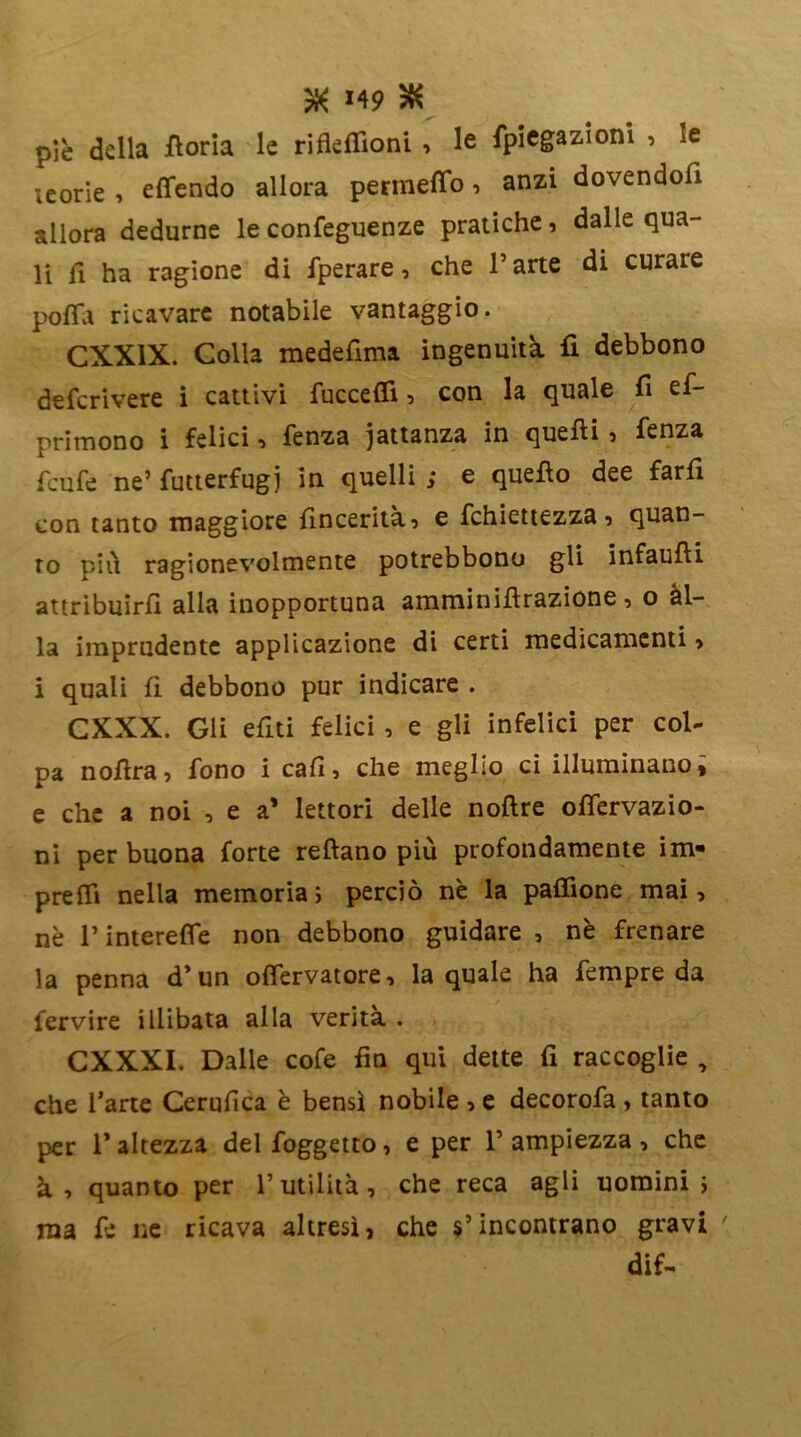 *49 & piè della fioria le rifleffioni , le fpiegazioni , le leorie , effendo allora permetto, anzi dovendoli allora dedurne le conseguenze pratiche, dalle qua- li fi ha ragione di Sperare, che Parte di curare potta ricavare notabile vantaggio. CXXIX. Colla medefima ingenuità fi debbono descrivere i cattivi fuccetti, con la quale fi es- primono i felici, Senza iattanza in quelli, Senza feufe ne’ Sutterfugj in quelli ; e quello dee fari! con tanto maggiore fincerità, e Schiettezza, quan- to più ragionevolmente potrebbono gli infaufli attribuirsi alla inopportuna amminiffrazione, o al- la imprudente applicazione di certi medicamenti, i quali fi debbono pur indicare . CXXX. Gli e fui felici , e gli infelici per col* pa noffra, Sono i cali, che meglio ci illuminano* e che a noi , e a’ lettori delle noflre ottervazio- ni per buona forte reflano più profondamente im* pretti nella memoria; perciò nè la paffione mai, nè P intereffe non debbono guidare , nè frenare la penna d’ un offervatore, la quale ha Sempre da fervire illibata alla verità . CXXXI. Dalle cofe fin qui dette fi raccoglie , che Parte Cerufica è bensì nobile , e decoroSa , tanto per l’altezza del Soggetto, e per P ampiezza, che à, quanto per l’utilità, che reca agli uomini; ma Se ne ricava altresì, che s’incontrano gravi dif-