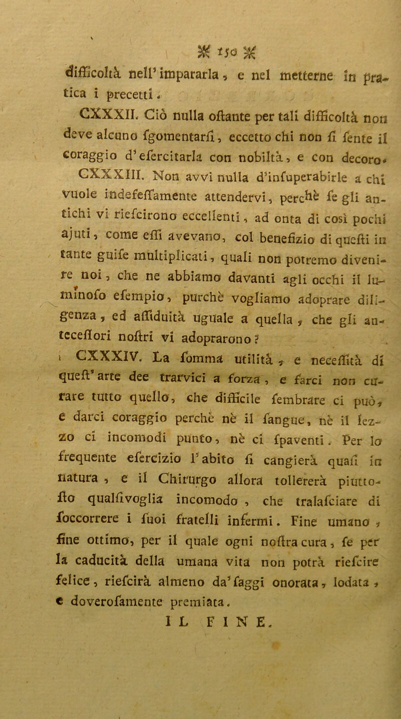 % *J0 % difficoltà nell’impararla, e nel metterne in pra- tica i precetti. CXXXII, Ciò nulla ottante per tali difficoltà noti deve alcuno fgomentartt, eccetto chi non tt fente il coraggio d’efercitarla con nobiltà, e con decoro* GXXXIII. Non avvi nulla d’infuperabirle a chi vuole indefettamente attendervi, perchè fe gli an- tichi Va riefcirono eccellenti, ad onta di così pochi ajuti, come etti avevano, col benefizio di quelli in tante gmfe multiplicati, quali non potremo diveni- re noi, che ne abbiamo davanti agli occhi il lu- minerò efempio, purché vogliamo adoprare dili- genza , ed affiduità uguale a quella # che gli an- teceflori nofìri vi adoprarono? t CXXXIV. La Somma utilità * e neceffità di quell arte dee trarvici a forza , e farci non cu- rare tutto quello, che difficile fembrare ci può# e darci coraggio perchè nè il Sangue, nè il lez- zo ci incomodi punto, nè ci Spaventi. Per lo frequente efercizio l5 abito tt cangierà quali in natura , e il Chirurgo allora tollererà piutto- tto qualttvoglia incomodo , che tralafciare di Soccorrere i fuoi fratelli infermi. Fine umano ? fine ottimo, per il quale ogni nottra cura, fe per la caducità della umana vita non potrà riefcire felice, riefcirà almeno da’faggi onorata, lodata# c doverofamente premiata. IL FINE.