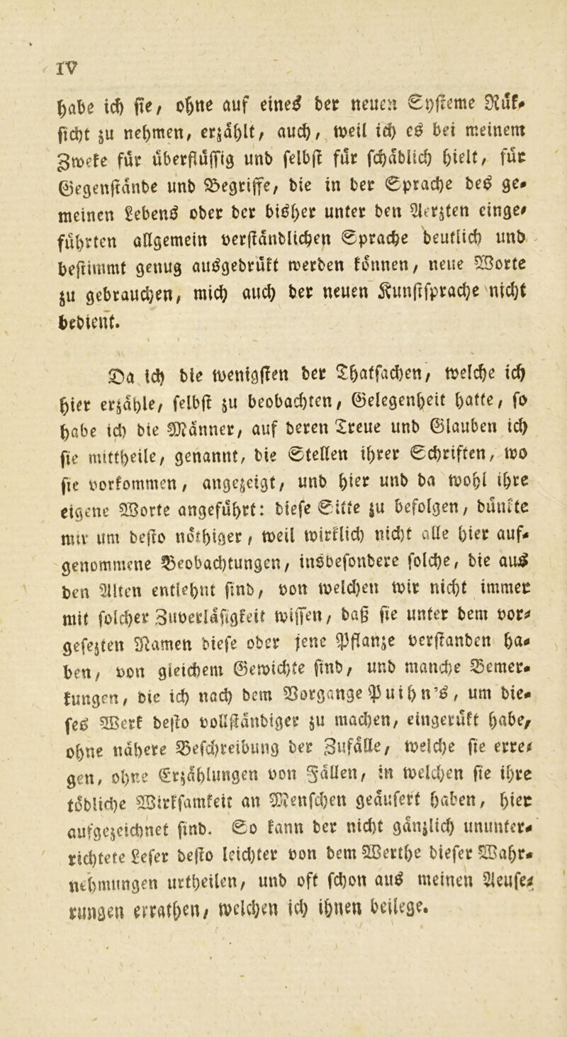 ^abe icf) fte/ auf dnel ber neuen £i)|Ieme 9^uf<* ftd)t SU nebmen, crjdblt, au(^,,tt>eU id) e^ bei meinem gmerc fue uberPuffig unb felbp fuc fd)dblid) bielf, fuc 0e9enpdnbe unb 55e9cijfe, bie in bet 0prad)e be^ ge# meinen Sebenö ober bcc bi^bee unter ben 5iersten cinge# führten allgemein uerpdnblicben £pracbe beutlicb unb befiimmt genug auögebrult merben tonnen, neue S5crtc SU gebrauchen, rai^ auch ber neuen ^unpfpracbe nicht bebtent. s id) bic n>cnig(Tm b« S5affad)cn/ welche ic& i)in etjdblc, fdbfl su bcobad)tcn, ©dcgcn&cit batte, fo babc id) bie ®dnnet, auf beten Sreue unb ©lauben icb fie mittbeile, genannt, bie eteben ibtet eebtiften, wo fie norfommen, angejetgt, unb bi«* uni> t’« ‘»ofel •&** eigene 25orte angcfdbtf: biefc 0itte ju befolgen, buiute mtv um be|fo ndtbigee, weil witflid) nid)t aUe biet auf* genommene Beobachtungen, insbefonbete (olcbe, bie au^ ben Silten entUbnt finb, oon wdd)en Wit nicht immec mit folcbev Simeciafigfeit wiffen, bag fie unter bem dop gefejten S^amen biefe ober jene ipganje oerganben ha* ben, non gieicbem ©ewiebte ftnb, unb manche Beraer* fungen, bie id) nad) bem SSorgangeipuibn’d, um bie. feg 5Bert bego »oUganbiger ju machen, cingeruft b«6«/ ohne ndbete Bcfd)ccibung bet Sufdtt«, Wdd)e fie erree gen, ohne gr^dblungen won gällen, in wdd;en ge ihre tdblid)e asirifamfeit an ®Ienfd)en geduferf haben, bi«c aufgejcicbnet finb. So lann ber nid>t gdiiälid) unimtcr* richtete £efet bego lcid)ter »on bem 5Bettbe biefet fSabr. ntbmungen urfbeilen, unb off fd)on aud meinen Sleufe;; rungen erratben, welchen id) ihnen beilege.