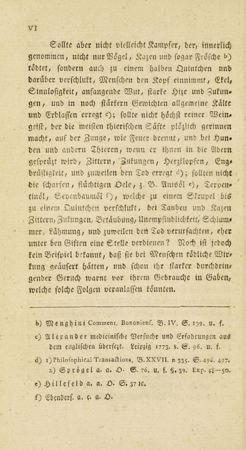 €^otl(e abec nid)f ^vampfct/ bet/ itittcrHcf/ genommen, nicht nucSBdget, ivajen imo fegar grofehe i>) tobtet, fonbeni auc!) ju einem halben £>uintd)en tmb barubec nerfchluft, 5Ötenfd)en ben 5topf einnimmt, (Efel/ 0tnnlofiöfeit, anfangenbe s^ut, 3ufim# gen, unb in nod) jldrfern 0emid)ten allgemeine i^dlte imb (E'eblajTen erregt c); foötc nicht bt^chll remet ^ein^ geijb, ber bie meiflen fl)ierifd)en 0dfte pldjlid) gerinnen mad)t, auf ber geuer brennt, unb bet ben imb aubeni S:bieren, tpemi er tbnen in Me Albern gefpni.^t mirb, ^>bilf!opfen, €ng# bniiligleit, unb ^uipeilen ben Sob erregt follten nicht tie fd)arfen, fiuditigen £)ele, Slmodl c), S:er*pen# tindl, 0et>cubaumdl 0/ tneld)e einem 0trupel bi^ ju einem r^uintsien ncrfd)litft, bei Stauben unb .fva^en gitteru; gulungcn, iSetdubung/ Unempfinblichfeit, 0chium# mer, ?dl)mimg, iinb ^umeilcn beti £ob nmirfachfen, eher unter 6en (Biften eine Ccelle perbienen? SRoi) i(r jeboch fein ^^eifpiel begannt, baß fie bei 9}?fiifchen fdbliche 5Bir^ fung gedufert h^tt^n, unb fd)on ihr ßarfer biirchbrin/ genber ©erud) tparnt Por ihrem ©ebrauche in ©aben^ tpelche folche golgen pcranlaffen tonnten. b) SD? C nß l) i ui Comment. Bononlenf. Q5. IV. (?). 199. U. f. c) SUerauber mebicinifdie 53crfuche unb (Srfcibi'unßcn au^ bem cußlifcöeu übeifcit. Pcipiiß 1773. s. (g. 96. u. f. d) i)Philofophical Transa£lions. XXVII. n 335. ©.49^. 497. a) @ p r 0 ß e l a- fl. :0- ©. 76. U. f. §♦ 39- Exp. 48—50. e) i 11 c f e l b fl. fl. O'. ©♦ 37 ac. f) €bcnbcrf. fl. e. fl» 0>